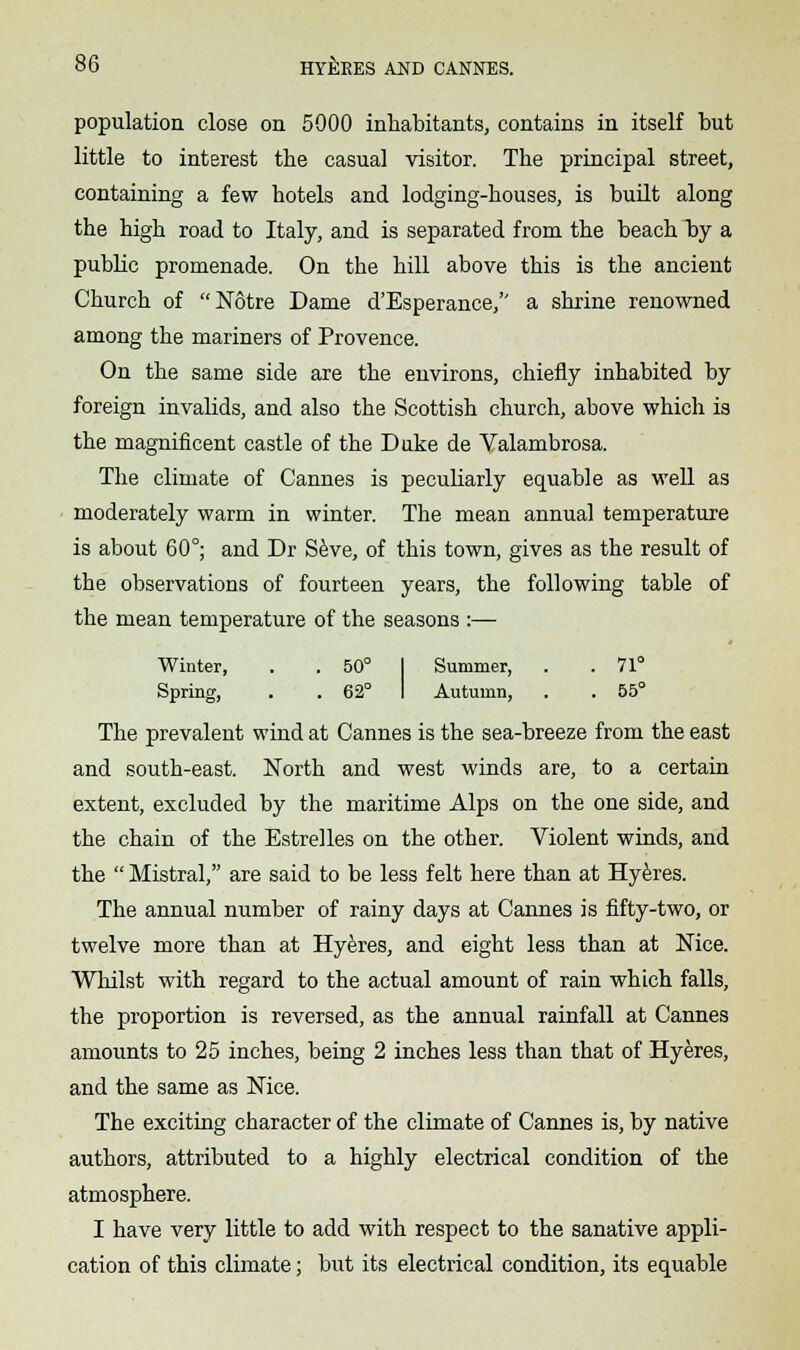 population close on 5000 inhabitants, contains in itself but little to interest the casual visitor. The principal street, containing a few hotels and lodging-houses, is built along the high road to Italy, and is separated from the beach T)y a public promenade. On the hill above this is the ancient Church of Notre Dame d'Esperance, a shrine renowned among the mariners of Provence. On the same side are the environs, chiefly inhabited by foreign invalids, and also the Scottish church, above which is the magnificent castle of the Duke de Valambrosa. The climate of Cannes is peculiarly equable as well as moderately warm in winter. The mean annual temperature is about 60°; and Dr Seve, of this town, gives as the result of the observations of fourteen years, the following table of the mean temperature of the seasons :— Winter, . . 50° Summer, . .71° Spring, . . 62° Autumn, . . 55° The prevalent wind at Cannes is the sea-breeze from the east and south-east. North and west winds are, to a certain extent, excluded by the maritime Alps on the one side, and the chain of the Estrelles on the other. Violent winds, and the  Mistral, are said to be less felt here than at Hyeres. The annual number of rainy days at Cannes is fifty-two, or twelve more than at Hyeres, and eight less than at Nice. Whilst with regard to the actual amount of rain which falls, the proportion is reversed, as the annual rainfall at Cannes amounts to 25 inches, being 2 inches less than that of Hyeres, and the same as Nice. The exciting character of the climate of Cannes is, by native authors, attributed to a highly electrical condition of the atmosphere. I have very little to add with respect to the sanative appli- cation of this climate; but its electrical condition, its equable