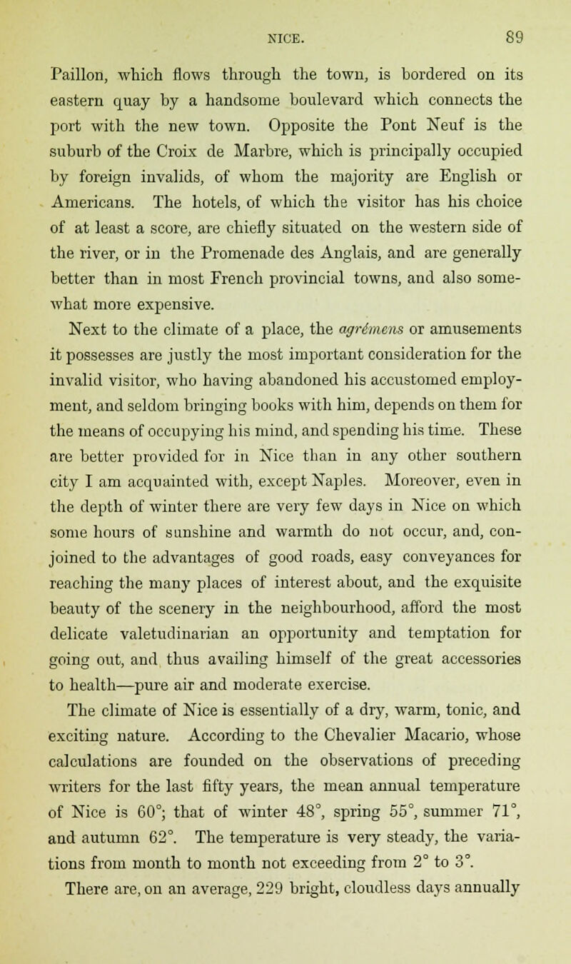 Paillon, which flows through the town, is bordered on its eastern quay by a handsome boulevard which connects the port with the new town. Opposite the Pont Neuf is the suburb of the Croix de Marbre, which is principally occupied by foreign invalids, of whom the majority are English or Americans. The hotels, of which the visitor has his choice of at least a score, are chiefly situated on the western side of the river, or in the Promenade des Anglais, and are generally better than in most French provincial towns, and also some- what more expensive. Next to the climate of a place, the agrimens or amusements it possesses are jtistly the most important consideration for the invalid visitor, who having abandoned his accustomed employ- ment, and seldom bringing books with him, depends on them for the means of occupying his mind, and spending his time. These are better provided for in Nice than in any other southern city I am acquainted with, except Naples. Moreover, even in the depth of winter there are very few days in Nice on which some hours of sunshine and warmth do not occur, and, con- joined to the advantages of good roads, easy conveyances for reaching the many places of interest about, and the exquisite beauty of the scenery in the neighbourhood, afford the most delicate valetudinarian an opportunity and temptation for going out, and thus availing himself of the great accessories to health—pure air and moderate exercise. The climate of Nice is essentially of a dry, warm, tonic, and exciting nature. According to the Chevalier Macario, whose calculations are founded on the observations of preceding writers for the last fifty years, the mean annual temperature of Nice is 60°; that of winter 48°, spring 55°, summer 71°, and autumn 62°. The temperature is very steady, the varia- tions from month to month not exceeding from 2° to 3°. There are, on an average, 229 bright, cloudless days annually