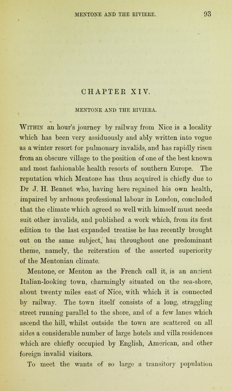 CHAPTER XIV. MENTONE AND THE RIVIERA. Within an hour's journey by railway from Nice is a locality which has been very assiduously and ably written into vogue as a winter resort for pulmonary invalids, and has rapidly risen from an obscure village to the position of one of the best known and most fashionable health resorts of southern Europe. The reputation which Mentone has thus acquired is chiefly due to Dr J. H. Bennet who, having here regained his own health, impaired by arduous professional labour in London, concluded that the climate which agreed so well with himself must needs suit other invalids, and published a work which, from its first edition to the last expanded treatise he has recently brought out on the same subject,.' hag throughout one predominant theme, namely, the reiteration of the asserted superiority of the Mentonian climate. Mentone, or Menton as the French call it, is an ancient Italian-looking town, charmingly situated on the sea-shore, about twenty miles east of Nice, with which it is connected by railway. The town itself consists of a long, straggling street running parallel to the shore, and of a few lanes which ascend the hill, whilst outside the town are scattered on all sides a considerable number of large hotels and villa residences which are chiefly occupied by English, American, and other foreign invalid visitors. To meet the wants of so large a transitory population