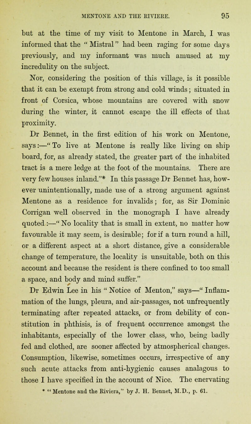 but at the time of my visit to Mentone in March, I was informed that the  Mistral had been raging for some days previously, and my informant was much amused at my incredulity on the subject. Nor, considering the position of this village, is it possible that it can be exempt from strong and cold winds; situated in front of Corsica, whose mountains are covered with snow during the winter, it cannot escape the ill effects of that proximity. Dr Bennet, in the first edition of his work on Mentone, says:— To live at Mentone is really like living on ship board, for, as already stated, the greater part of the inhabited tract is a mere ledge at the foot of the mountains. There are very few houses inland.* In this passage Dr Bennet has, how- ever unintentionally, made use of a strong argument against Mentone as a residence for invalids; for, as Sir Dominic Corrigan well observed in the monograph I have already quoted:— No locality that is small in extent, no matter how favourable it may seem, is desirable; for if a turn round a hill, or a different aspect at a short distance, give a considerable change of temperature, the locality is unsuitable, both on this account and because the resident is there confined to too small a space, and body and mind suffer. Dr Edwin Lee in his  Notice of Menton, says— Inflam- mation of the lungs, pleura, and air-passages, not unfrequently terminating after repeated attacks, or from debility of con- stitution in phthisis, is of frequent occurrence amongst the inhabitants, especially of the lower class, who, being badly fed and clothed, are sooner affected by atmospherical changes. Consumption, likewise, sometimes occurs, irrespective of any such acute attacks from anti-hygienic causes analagous to those I have specified in the account of Nice. The enervating *  Mentone and the Riviera, by J. H. Bennet, M.D., p. 61.