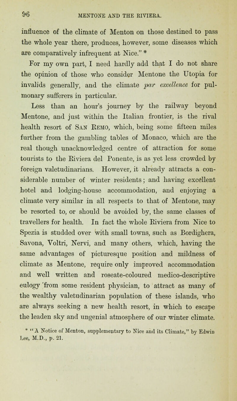 influence of the climate of Menton on those destined to pass the whole year there, produces, however, some diseases which are comparatively infrequent at Nice. * For my own part, I need hardly add that I do not share the opinion of those who consider Mentone the Utopia for invalids generally, and the climate par excellence for pul- monary sufferers in particular. Less than an hour's journey by the railway beyond Mentone, and just within the Italian frontier, is the rival health resort of San Eemo, which, being some fifteen miles further from the gambling tables of Monaco, which are the real though unacknowledged centre of attraction for some tourists to the Eiviera del Ponente, is as yet less crowded by foreign valetudinarians. However, it already attracts a con- siderable number of winter residents; and having excellent hotel and lodging-house accommodation, and enjoying a climate very similar in all respects to that of Mentone, may be resorted to, or should be avoided by, the same classes of travellers for health. In fact the whole Eiviera from Nice to Spezia is studded over with small towns, such as Bordighera, Savona, Voltri, Nervi, and many others, which, having the same advantages of picturesque position and mildness of climate as Mentone, require only improved accommodation and well written and roseate-coloured medico-descriptive eulogy 'from some resident physician, to attract as many of the wealthy valetudinarian population of these islands, who are always seeking a new health resort, in which to escape the leaden sky and ungenial atmosphere of our winter climate. * A Notice of Menton, supplementary to Nice and its Climate, by Edwin Lee, M.D., p. 21.