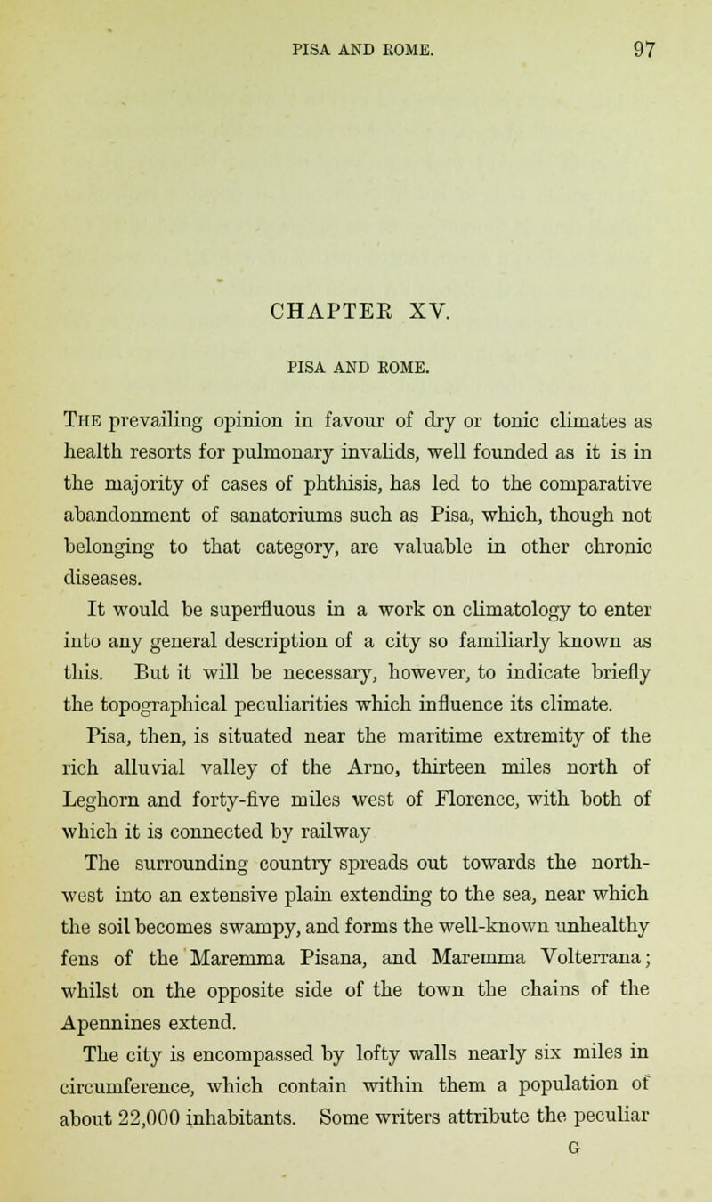 CHAPTER XV. PISA AND ROME. The prevailing opinion in favour of dry or tonic climates as health resorts for pulmonary invalids, well founded as it is in the majority of cases of phthisis, has led to the comparative abandonment of sanatoriums such as Pisa, which, though not belonging to that category, are valuable in other chronic diseases. It would be superfluous in a work on climatology to enter into any general description of a city so familiarly known as this. But it will be necessary, however, to indicate briefly the topographical peculiarities which influence its climate. Pisa, then, is situated near the maritime extremity of the rich alluvial valley of the Arno, thirteen miles north of Leghorn and forty-five miles west of Florence, with both of which it is connected by railway The surrounding country spreads out towards the north- west into an extensive plain extending to the sea, near which the soil becomes swampy, and forms the well-known unhealthy fens of the Maremma Pisana, and Maremma Volterrana; whilst on the opposite side of the town the chains of the Apennines extend. The city is encompassed by lofty walls nearly six miles in circumference, which contain within them a population of about 22,000 inhabitants. Some writers attribute the peculiar G