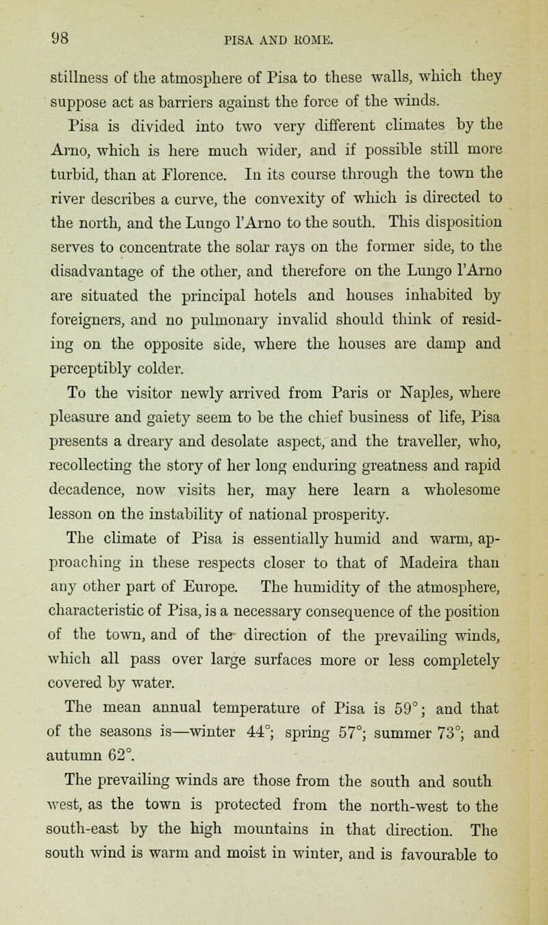 stillness of the atmosphere of Pisa to these walls, which they suppose act as barriers against the force of the winds. Pisa is divided into two very different climates by the Amo, which is here much wider, and if possible still more turbid, than at Florence. In its course through the town the river describes a curve, the convexity of which is directed to the north, and the Lungo l'Arno to the south. This disposition serves to concentrate the solar rays on the former side, to the disadvantage of the other, and therefore on the Lungo l'Arno are situated the principal hotels and houses inhabited by foreigners, and no pulmonary invalid should think of resid- ing on the opposite side, where the houses are damp and perceptibly colder. To the visitor newly arrived from Paris or Naples, where pleasure and gaiety seem to be the chief business of life, Pisa presents a dreary and desolate aspect, and the traveller, who, recollecting the story of her long enduring greatness and rapid decadence, now visits her, may here learn a wholesome lesson on the instability of national prosperity. The climate of Pisa is essentially humid and warm, ap- proaching in these respects closer to that of Madeira than any other part of Europe. The humidity of the atmosphere, characteristic of Pisa, is a necessary consequence of the position of the town, and of the direction of the prevailing winds, which all pass over large surfaces more or less completely covered by water. The mean annual temperature of Pisa is 59°; and that of the seasons is—winter 44°; spring 57°; summer 73°; and autumn 62°. The prevailing winds are those from the south and south west, as the town is protected from the north-west to the south-east by the high mountains in that direction. The south wind is warm and moist in winter, and is favourable to