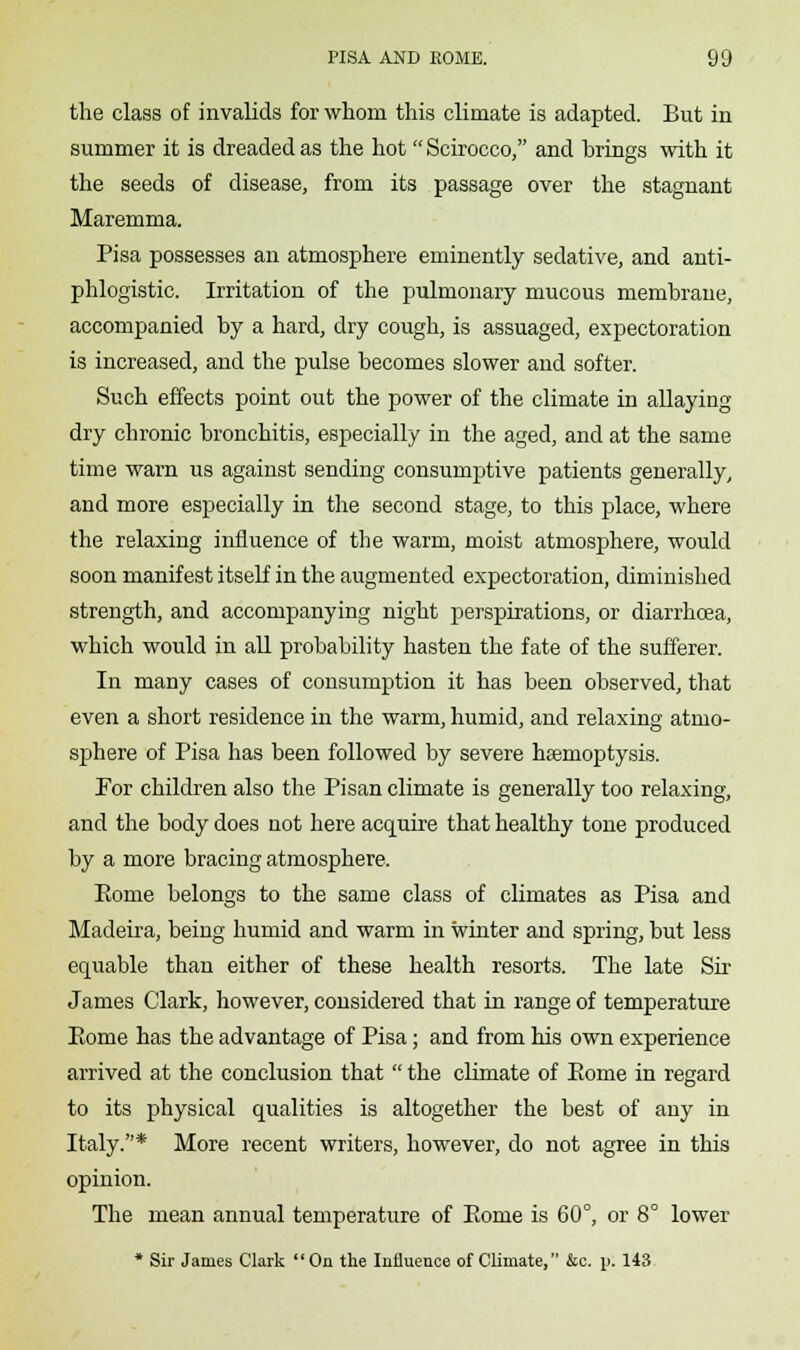 the class of invalids for whom this climate is adapted. But in summer it is dreaded as the hot  Scirocco, and brings with it the seeds of disease, from its passage over the stagnant Maremma. Pisa possesses an atmosphere eminently sedative, and anti- phlogistic. Irritation of the pulmonary mucous membrane, accompanied by a hard, dry cough, is assuaged, expectoration is increased, and the pulse becomes slower and softer. Such effects point out the power of the climate in allaying dry chronic bronchitis, especially in the aged, and at the same time warn us against sending consumptive patients generally, and more especially in the second stage, to this place, where the relaxing influence of the warm, moist atmosphere, would soon manifest itself in the augmented expectoration, diminished strength, and accompanying night perspirations, or diarrhoea, which would in all probability hasten the fate of the sufferer. In many cases of consumption it has been observed, that even a short residence in the warm, humid, and relaxing atmo- sphere of Pisa has been followed by severe hasmoptysis. For children also the Pisan climate is generally too relaxing, and the body does not here acquire that healthy tone produced by a more bracing atmosphere. Eome belongs to the same class of climates as Pisa and Madeira, being humid and warm in winter and spring, but less equable than either of these health resorts. The late Sir James Clark, however, considered that in range of temperature Eome has the advantage of Pisa; and from his own experience arrived at the conclusion that  the climate of Eome in regard to its physical qualities is altogether the best of any in Italy.* More recent writers, however, do not agree in this opinion. The mean annual temperature of Eome is 60°, or 8° lower * Sir James Clark On the Iniluence of Climate, &c. \>. 143