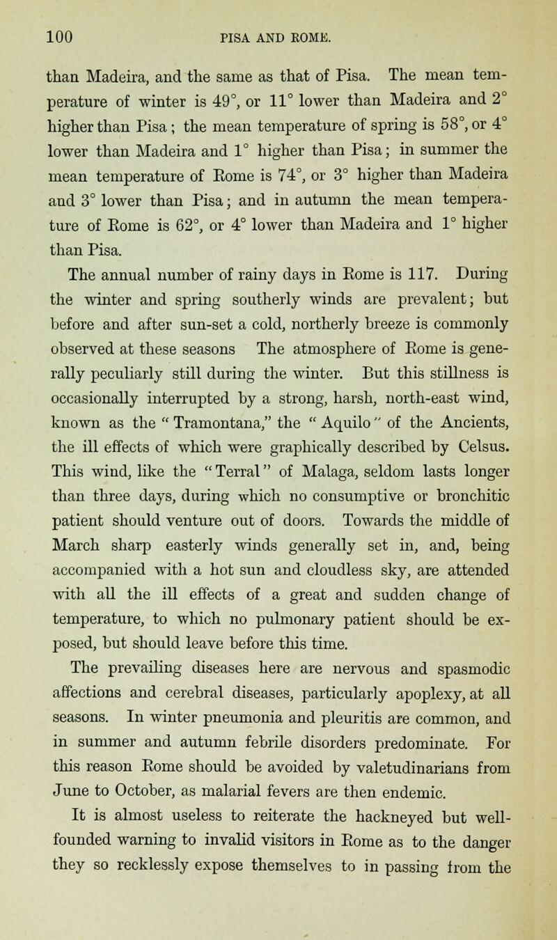 than Madeira, and the same as that of Pisa. The mean tem- perature of winter is 49°, or 11° lower than Madeira and 2° higher than Pisa; the mean temperature of spring is 58°, or 4° lower than Madeira and 1° higher than Pisa; in summer the mean temperature of Eome is 74°, or 3° higher than Madeira and 3° lower than Pisa; and in autumn the mean tempera- ture of Eome is 62°, or 4° lower than Madeira and 1° higher than Pisa. The annual number of rainy days in Rome is 117. During the winter and spring southerly winds are prevalent; but before and after sun-set a cold, northerly breeze is commonly observed at these seasons The atmosphere of Eome is gene- rally peculiarly still during the winter. But this stillness is occasionally interrupted by a strong, harsh, north-east wind, known as the  Tramontana, the  Aquilo  of the Ancients, the ill effects of which were graphically described by Celsus. This wind, like the  Terral of Malaga, seldom lasts longer than three days, during which no consumptive or bronchitic patient should venture out of doors. Towards the middle of March sharp easterly winds generally set in, and, being accompanied with a hot sun and cloudless sky, are attended with all the ill effects of a great and sudden change of temperature, to which no pulmonary patient should be ex- posed, but should leave before this time. The prevailing diseases here are nervous and spasmodic affections and cerebral diseases, particularly apoplexy, at all seasons. In winter pneumonia and pleuritis are common, and in summer and autumn febrile disorders predominate. For this reason Eome should be avoided by valetudinarians from June to October, as malarial fevers are then endemic. It is almost useless to reiterate the hackneyed but well- founded warning to invalid visitors in Eome as to the danger they so recklessly expose themselves to in passing from the