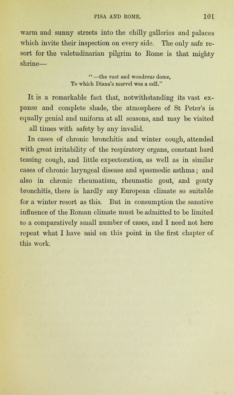 warm and sunny streets into the chilly galleries and palaces which invite their inspection on every side. The only safe re- sort for the valetudinarian pilgrim to Rome is that mighty shrine—  —the vast and wondrous dome, To which Diana's marvel was a cell. It is a remarkable fact that, notwithstanding its vast ex- panse and complete shade, the atmosphere of St Peter's is equally genial and uniform at all seasons, and may be visited all times with safety by any invalid. In cases of chronic bronchitis and winter cough, attended with great irritability of the respiratory organs, constant hard teasing cough, and little expectoration, as well as in similar cases of chronic laryngeal disease and spasmodic asthma; and also in chronic rheumatism, rheumatic gout, and gouty bronchitis, there is hardly any European climate so suitable for a winter resort as this. But in consumption the sanative influence of the Eoman climate must be admitted to be limited to a comparatively small number of cases, and I need not here repeat what I have said on this point in the first chapter of this work.