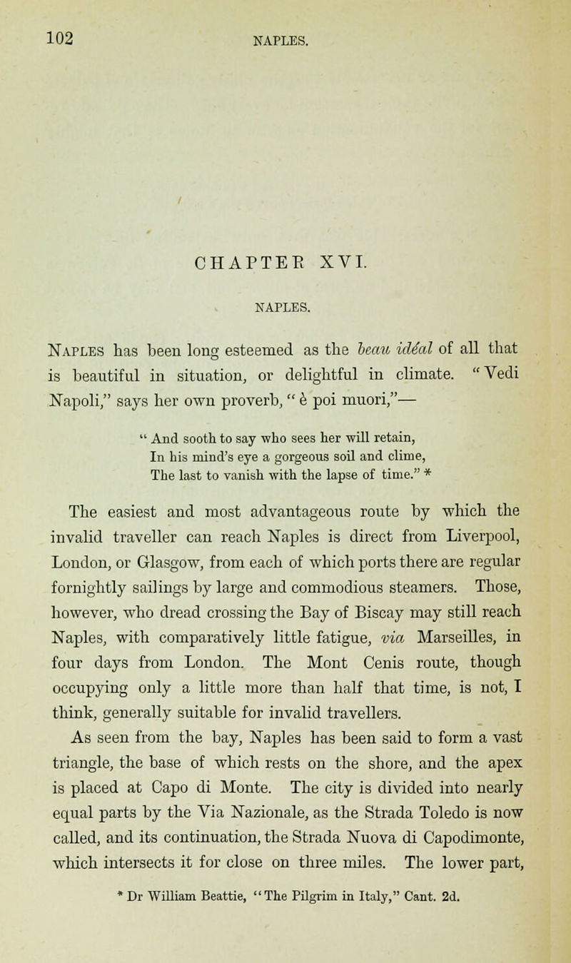 CHAPTER XVI. NAPLES. Naples has been long esteemed as the beau id4al of all that is beautiful in situation, or delightful in climate. Vedi Napoli, says her own proverb,e poi muori,—  And sooth to say who sees her will retain, In his mind's eye a gorgeous soil and clime, The last to vanish with the lapse of time. * The easiest and most advantageous route by which the invalid traveller can reach Naples is direct from Liverpool, London, or Glasgow, from each of which ports there are regular fornightly sailings by large and commodious steamers. Those, however, who dread crossing the Bay of Biscay may still reach Naples, with comparatively little fatigue, via Marseilles, in four days from London. The Mont Cenis route, though occupying only a little more than half that time, is not, I think, generally suitable for invalid travellers. As seen from the bay, Naples has been said to form a vast triangle, the base of which rests on the shore, and the apex is placed at Capo di Monte. The city is divided into nearly equal parts by the Via Nazionale, as the Strada Toledo is now called, and its continuation, the Strada Nuova di Capodimonte, which intersects it for close on three miles. The lower part, *Dr William Beattie, The Pilgrim in Italy, Cant. 2d.