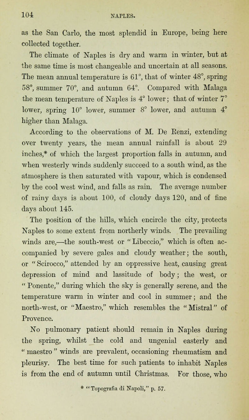 as the San Carlo, the most splendid in Europe, being here collected together, The climate of Naples is dry and warm in winter, but at the same time is most changeable and uncertain at all seasons. The mean annual temperature is 61°, that of winter 48°, spring 58°, summer 70°, and autumn 64°. Compared with Malaga the mean temperature of Naples is 4° lower; that of winter 7° lower, spring 10° lower, summer 8° lower, and autumn 4° higher than Malaga. According to the observations of M. De Eenzi, extending over twenty years, the mean annual rainfall is about 29 inches * of which the largest proportion falls in autumn, and when westerly winds suddenly succeed to a south wind, as the atmosphere is then saturated with vapour, which is condensed by the cool west wind, and falls as rain. The average number of rainy days is about 100, of cloudy days 120, and of fine days about 145. The position of the hills, which encircle the city, protects Naples to some extent from northerly winds. The prevailing winds are,—the south-west or  Libeccio, which is often ac- companied by severe gales and cloudy weather; the south, or  Scirocco, attended by an oppressive heat, causing great depression of mind and lassitude of body; the west, or  Ponente, during which the sky is generally serene, and the temperature warm in winter and cool in summer; and the north-west, or Maestro, which resembles the Mistral of Provence. No pulmonary patient should remain in Naples during the spring, whilst the cold and ungenial easterly and  maestro  winds are prevalent, occasioning rheumatism and pleurisy. The best time for such patients to inhabit Naples is from the end of autumn until Christmas. For those, who * Topografia di Napoli, p. 57.