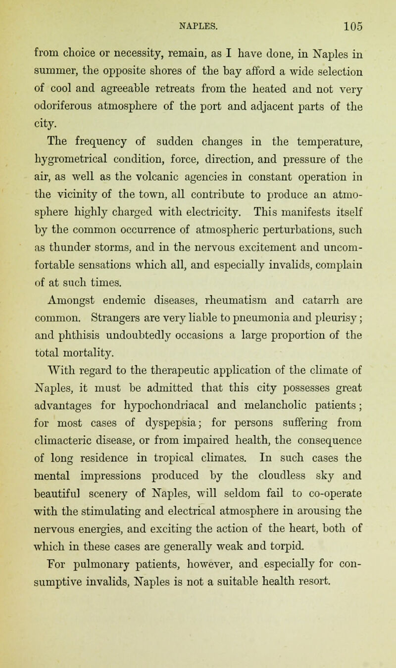 from choice or necessity, remain, as I have done, in Naples in summer, the opposite shores of the bay afford a wide selection of cool and agreeable retreats from the heated and not very odoriferous atmosphere of the port and adjacent parts of the city. The frequency of sudden changes in the temperature, hygrometrical condition, force, direction, and pressure of the air, as well as the volcanic agencies in constant operation in the vicinity of the town, all contribute to produce an atmo- sphere highly charged with electricity. This manifests itself by the common occurrence of atmospheric perturbations, such as thunder storms, and in the nervous excitement and uncom- fortable sensations which all, and especially invalids, complain of at such times. Amongst endemic diseases, rheumatism and catarrh are common. Strangers are very liable to pneumonia and pleurisy; and phthisis undoubtedly occasions a large proportion of the total mortality. With regard to the therapeutic application of the climate of Naples, it must be admitted that this city possesses great advantages for hypochondriacal and melancholic patients; for most cases of dyspepsia; for persons suffering from climacteric disease, or from impaired health, the consequence of long residence in tropical climates. In such cases the mental impressions produced by the cloudless sky and beautiful scenery of Naples, will seldom fail to co-operate with the stimulating and electrical atmosphere in arousing the nervous energies, and exciting the action of the heart, both of which in these cases are generally weak aDd torpid. For pulmonary patients, however, and especially for con- sumptive invalids, Naples is not a suitable health resort.
