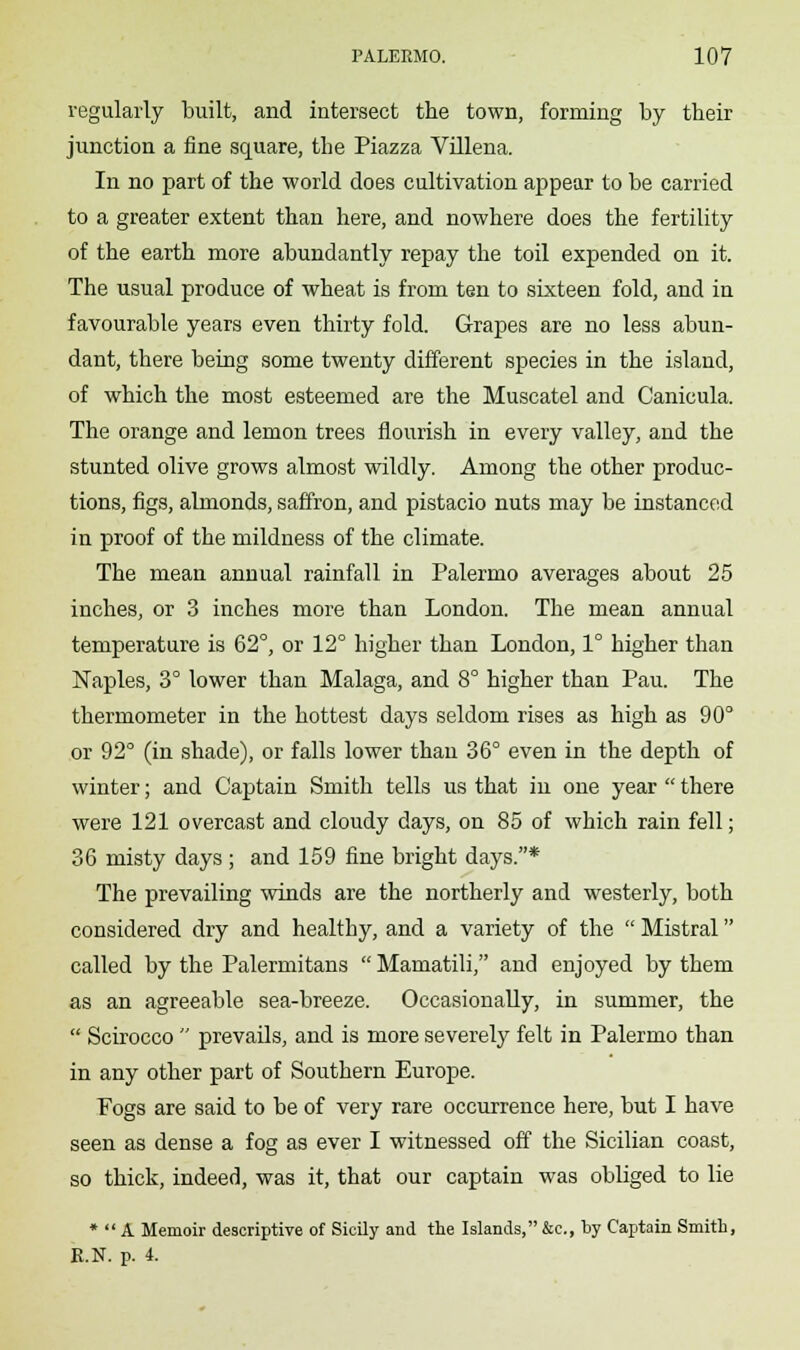 regularly built, and intersect the town, forming by their junction a fine square, the Piazza Villena. In no part of the world does cultivation appear to be carried to a greater extent than here, and nowhere does the fertility of the earth more abundantly repay the toil expended on it. The usual produce of wheat is from ten to sixteen fold, and in favourable years even thirty fold. Grapes are no less abun- dant, there being some twenty different species in the island, of which the most esteemed are the Muscatel and Canicula. The orange and lemon trees flourish in every valley, and the stunted olive grows almost wildly. Among the other produc- tions, figs, almonds, saffron, and pistacio nuts may be instanced in proof of the mildness of the climate. The mean annual rainfall in Palermo averages about 25 inches, or 3 inches more than London. The mean annual temperature is 62°, or 12° higher than London, 1° higher than Naples, 3° lower than Malaga, and 8° higher than Pau. The thermometer in the hottest days seldom rises as high as 90° or 92° (in shade), or falls lower than 36° even in the depth of winter; and Captain Smith tells us that in one year  there were 121 overcast and cloudy days, on 85 of which rain fell; 36 misty days ; and 159 fine bright days.* The prevailing winds are the northerly and westerly, both considered dry and healthy, and a variety of the  Mistral called by the Palermitans  Mamatili, and enjoyed by them as an agreeable sea-breeze. Occasionally, in summer, the  Scirocco  prevails, and is more severely felt in Palermo than in any other part of Southern Europe. Fogs are said to be of very rare occurrence here, but I have seen as dense a fog as ever I witnessed off the Sicilian coast, so thick, indeed, was it, that our captain was obliged to lie *  A Memoir descriptive of Sicily and the Islands,&c, by Captain Smith, E.N. p. 4.