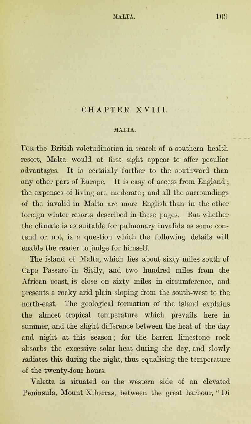 CHAPTEK XVIII. MALTA. For the British valetudinarian in search of a southern health resort, Malta would at first sight appear to offer peculiar advantages. It is certainly further to the southward than any other part of Europe. It is easy of access from England ; the expenses of living are moderate; and all the surroundings of the invalid in Malta are more English than in the other foreign winter resorts described in these pages. But whether the climate is as suitable for pulmonary invalids as some con- tend or not, is a question which the following details will enable the reader to judge for himself. The island of Malta, which lies about sixty miles south of Cape Passaro in Sicily, and two hundred miles from the African coast, is close on sixty miles in circumference, and presents a rocky arid plain sloping from the south-west to the north-east. The geological formation of the island explains the almost tropical temperature which prevails here in summer, and the slight difference between the heat of the day and night at this season; for the barren limestone rock absorbs the excessive solar heat during the day, and slowly radiates this during the night, thus equalising the temperature of the twenty-four hours. Valetta is situated on the western side of an elevated Peninsula, Mount Xiberras, between the great harbour,  Di