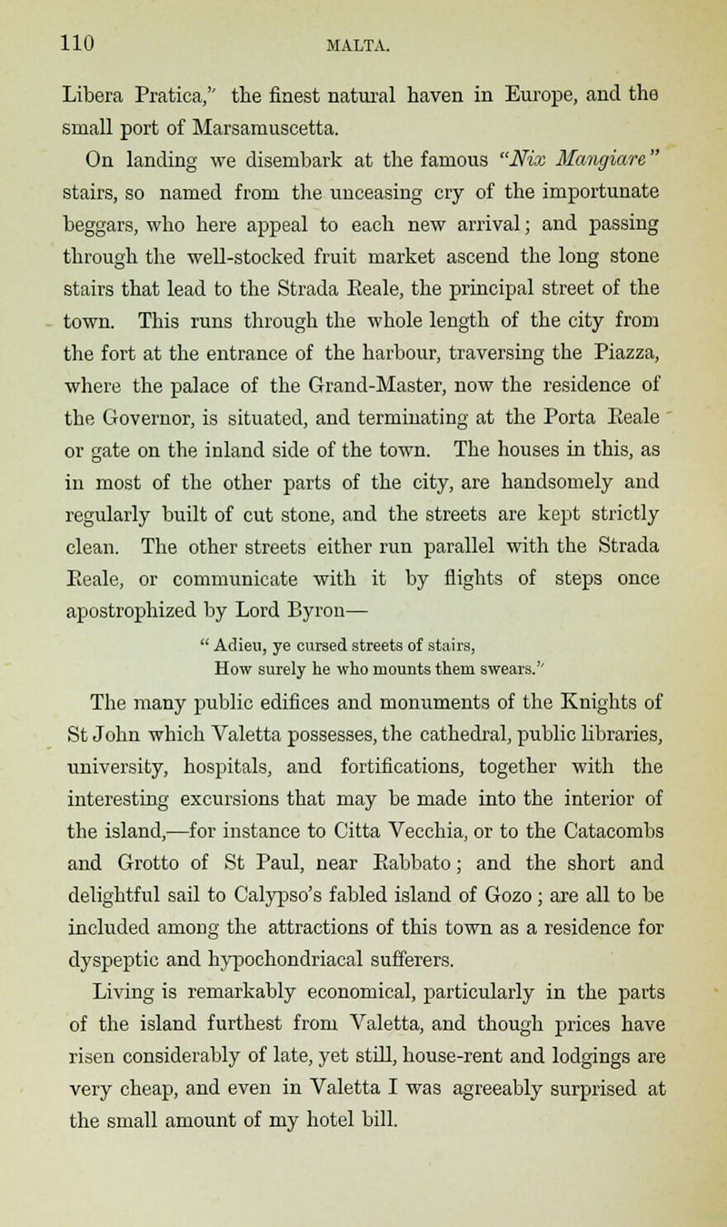 Libera Pratica, the finest natural haven in Europe, and the small port of Marsamuscetta. On landing we disembark at the famous Nix Mangiare stairs, so named from the unceasing cry of the importunate beggars, who here appeal to each new arrival; and passing through the well-stocked fruit market ascend the long stone stairs that lead to the Strada Eeale, the principal street of the town. This runs through the whole length of the city from the fort at the entrance of the harbour, traversing the Piazza, where the palace of the Grand-Master, now the residence of the Governor, is situated, and terminating at the Porta Eeale or gate on the inland side of the town. The houses in this, as in most of the other parts of the city, are handsomely and regularly built of cut stone, and the streets are kept strictly clean. The other streets either run parallel with the Strada Eeale, or communicate with it by flights of steps once apostrophized by Lord Byron—  Adieu, ye cursed streets of stairs, How surely he who mounts them swears.'' The many public edifices and monuments of the Knights of St John which Valetta possesses, the cathedral, public libraries, university, hospitals, and fortifications, together with the interesting excursions that may be made into the interior of the island,—for instance to Citta Vecchia, or to the Catacombs and Grotto of St Paul, near Eabbato; and the short and delightful sail to Calypso's fabled island of Gozo ; are all to be included among the attractions of this town as a residence for dyspeptic and hypochondriacal sufferers. Living is remarkably economical, particularly in the parts of the island furthest from Valetta, and though prices have risen considerably of late, yet still, house-rent and lodgings are very cheap, and even in Valetta I was agreeably surprised at the small amount of my hotel bill.