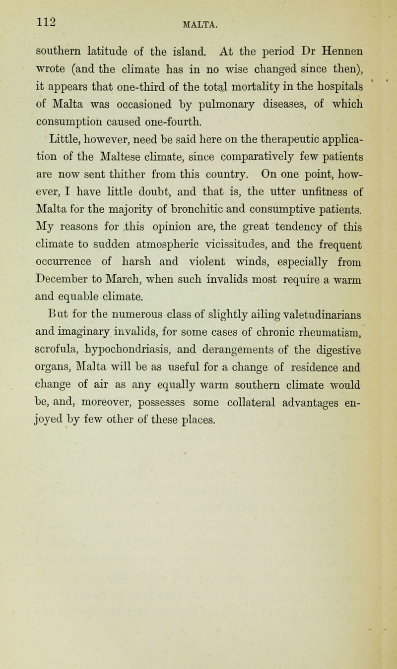 southern latitude of the island. At the period Dr Hennen wrote (and the climate has in no wise changed since then), it appears that one-third of the total mortality in the hospitals of Malta was occasioned hy pulmonary diseases, of which consumption caused one-fourth. Little, however, need he said here on the therapeutic applica- tion of the Maltese chmate, since comparatively few patients are now sent thither from this country. On one point, how- ever, I have little doubt, and that is, the utter unfitness of Malta for the majority of bronchitic and consumptive patients. My reasons for this opinion are, the great tendency of this climate to sudden atmospheric vicissitudes, and the frequent occurrence of harsh and violent winds, especially from December to March, when such invalids most require a warm and equable climate. B ut for the numerous class of slightly ailing valetudinarians and imaginary invalids, for some cases of chronic rheumatism, scrofula, hypochondriasis, and derangements of the digestive organs, Malta will be as useful for a change of residence and change of air as any equally warm southern climate would be, and, moreover, possesses some collateral advantages en- joyed by few other of these places.