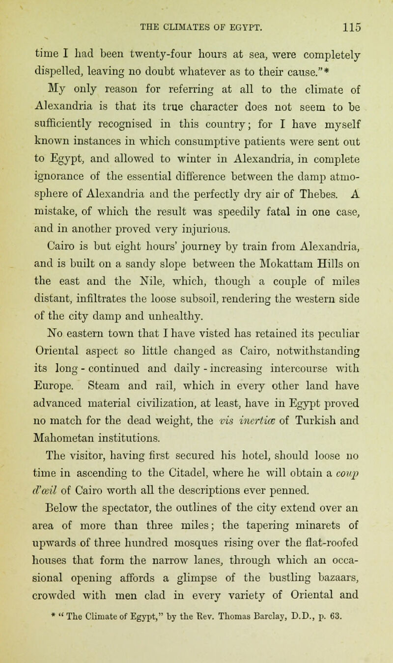 time I had been twenty-four hours at sea, were completely dispelled, leaving no doubt whatever as to their cause.* My only reason for referring at all to the climate of Alexandria is that its true character does not seem to be sufficiently recognised in this country; for I have myself known instances in which consumptive patients were sent out to Egypt, and allowed to winter in Alexandria, in complete ignorance of the essential difference between the damp atmo- sphere of Alexandria and the perfectly dry air of Thebes. A mistake, of which the result was speedily fatal in one case, and in another proved very injurious. Cairo is but eight hours' journey by train from Alexandria, and is built on a sandy slope between the Mokattam Hills on the east and the Nile, which, though a couple of miles distant, infiltrates the loose subsoil, rendering the western side of the city damp and unhealthy. No eastern town that I have visted has retained its peculiar Oriental aspect so little changed as Cairo, notwithstanding its long - continued and daily - increasing intercourse with Europe. Steam and rail, which in every other land have advanced material civilization, at least, have in Egypt proved no match for the dead weight, the vis inertias of Turkish and Mahometan institutions. The visitor, having first secured his hotel, should loose no time in ascending to the Citadel, where he will obtain a coup d'ceil of Cairo worth all the descriptions ever penned. Below the spectator, the outlines of the city extend over an area of more than three miles; the tapering minarets of upwards of three hundred mosques rising over the flat-roofed houses that form the narrow lanes, through which an occa- sional opening affords a glimpse of the bustling bazaars, crowded with men clad in every variety of Oriental and *  The Climate of Egypt, by the Kev. Thomas Barclay, D.D., p. 63.