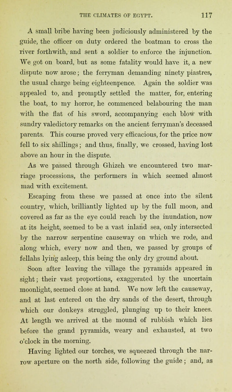 A small bribe having been judiciously administered by the guide, the officer on duty ordered the boatman to cross the river forthwith, and sent a soldier to enforce the injunction. We got on board, but as some fatality would have it, a new dispute now arose; the ferryman demanding ninety piastres, the usual charge being eighteenpence. Again the soldier was appealed to, and promptly settled the matter, for, entering the boat, to my horror, he commenced belabouring the man with the flat of his sword, accompanying each blow with sundry valedictory remarks on the ancient ferryman's deceased parents. This course proved very efficacious, for the price now fell to six shillings; and thus, finally, we crossed, having lost above an hour in the dispute. As we passed through Ghizeh we encountered two mar- riage processions, the performers in which seemed almost mad with excitement. Escaping from these we passed at once into the silent country, which, brilliantly lighted up by the full moon, and covered as far as the eye could reach by the inundation, now at its height, seemed to be a vast inland sea, only intersected by the narrow serpentine causeway on which we rode, and along which, every now and then, we passed by groups of fellahs lying asleep, this being the only dry ground about. Soon after leaving the village the pyramids appeared in sight; their vast proportions, exaggerated by the uncertain moonlight, seemed close at hand. We now left the causeway, and at last entered on the dry sands of the desert, through which our donkeys struggled, plunging up to their knees. At length we arrived at the mound of rubbish which lies before the grand pyramids, weary and exhausted, at two o'clock in the morning. Having lighted our torches, we squeezed through the nar- row aperture on the north side, following the guide ; and, as