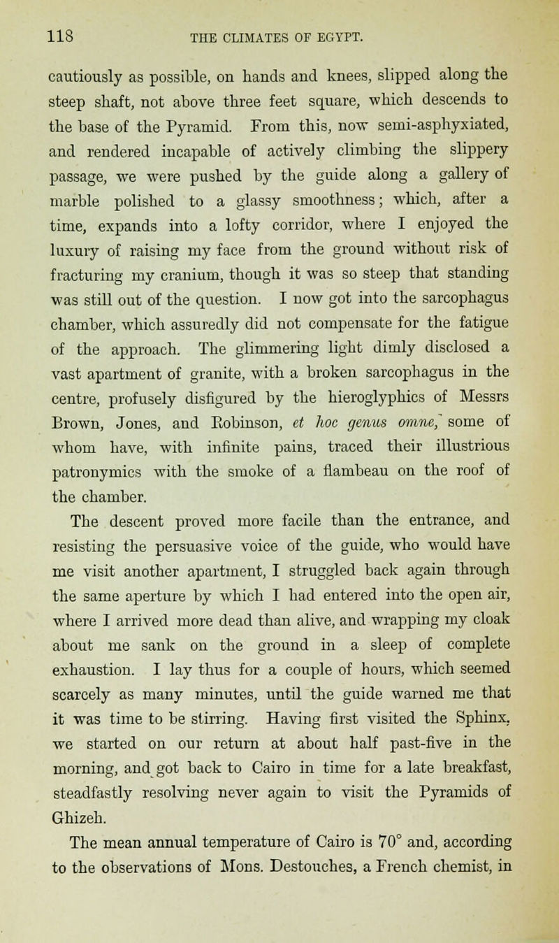 cautiously as possible, on hands and knees, slipped along the steep shaft, not above three feet square, which descends to the base of the Pyramid. From this, now semi-asphyxiated, and rendered incapable of actively climbing the slippery passage, we were pushed by the guide along a gallery of marble polished to a glassy smoothness; which, after a time, expands into a lofty corridor, where I enjoyed the luxury of raising my face from the ground without risk of fracturing my cranium, though it was so steep that standing was still out of the question. I now got into the sarcophagus chamber, which assuredly did not compensate for the fatigue of the approach. The glimmering light dimly disclosed a vast apartment of granite, with a broken sarcophagus in the centre, profusely disfigured by the hieroglyphics of Messrs Brown, Jones, and Eobinson, et hoc genus omne~ some of whom have, with infinite pains, traced their illustrious patronymics with the smoke of a flambeau on the roof of the chamber. The descent proved more facile than the entrance, and resisting the persuasive voice of the guide, who would have me visit another apartment, I struggled back again through the same aperture by which I had entered into the open air, where I arrived more dead than alive, and wrapping my cloak about me sank on the ground in a sleep of complete exhaustion. I lay thus for a couple of hours, which seemed scarcely as many minutes, until the guide warned me that it was time to be stirring. Having first visited the Sphinx, we started on our return at about half past-five in the morning, and got back to Cairo in time for a late breakfast, steadfastly resolving never again to visit the Pyramids of Ghizeh. The mean annual temperature of Cairo is 70° and, according to the observations of Mons. Destouches, a French chemist, in