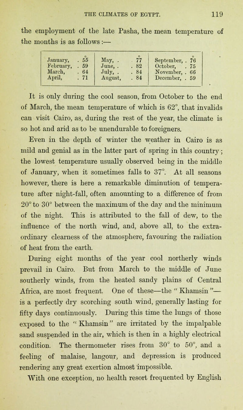 the employment of the late Pasha, the mean temperature of the months is as follows :— January, . 55 May, . 77 September, . 76 February, . 59 June, . . 82 October, 75 March, . 64 July, . . 84 November, 66 April, . 71 August, . 84 December, 59 It is only during the cool season, from October to the end of March, the mean temperature of which is 62°, that invalids can visit Cairo, as, during the rest of the year, the climate is so hot and arid as to be unendurable to foreigners. Even in the depth of winter the weather in Cairo is as mild and genial as in the latter part of spring in this country; the lowest temperature usually observed being in the middle of January, when it sometimes falls to 37°. At all seasons however, there is here a remarkable diminution of tempera- ture after night-fall, often amounting to a difference of from 20° to 30° between the maximum of the day and the minimum of the night. This is attributed to the fall of dew, to the influence of the north wind, and, above all, to the extra- ordinary clearness of the atmosphere, favouring the radiation of heat from the earth. During eight months of the year cool northerly winds prevail in Cairo. But from March to the middle of June southerly winds, from the heated sandy plains of Central Africa, are most frequent. One of these—the  Khamsin — is a perfectly dry scorching south wind, generally lasting for fifty days continuously. During this time the lungs of those exposed to the  Khamsin are irritated by the impalpable sand suspended in the air, which is then in a highly electrical condition. The thermometer rises from 30° to 50°, and a feeling of malaise, langour, and depression is produced rendering any great exertion almost impossible. With one exception, no health resort frequented by English