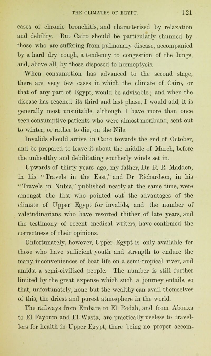 cases of chronic bronchitis, and characterised by relaxation and debility. But Cairo should be particularly shunned by those who are suffering from pulmonary disease, accompanied by a hard dry cough, a tendency to congestion of the lungs, and, above all, by those disposed to hcemoptysis. When consumption has advanced to the second stage, there are very few cases in which the climate of Cairo, or that of any part of Egypt, would be advisable; and when the disease has reached its third and last phase, I would add, it is generally most unsuitable, although I have more than once seen consumptive patients who were almost moribund, sent out to winter, or rather to die, on the Nile. Invalids should arrive in Cairo towards the end of October, and be prepared to leave it about the middle of March, before the unhealthy and debilitating southerly winds set in. Upwards of thirty years ago, my father, Dr E. E. Madden, in his  Travels in the East, and Dr Eichardson, in his  Travels in Nubia, published nearly at the same time, were amongst the first who pointed out the advantages of the climate of Upper Egypt for invalids, and the number of valetudinarians who have resorted thither of late years, and the testimony of recent medical writers, have confirmed the correctness of their opinions. Unfortunately, however, Upper Egypt is only available for those who have sufficient youth and strength to endure the many inconveniences of boat life on a semi-tropical river, and amidst a semi-civilized people. The number is still further limited by the great expense which such a journey entails, so that, unfortunately, none but the wealthy can avail themselves of this, the driest and purest atmosphere in the world. The railways from Embare to El Eodah, and from Abouxa to El Fayoum and El-Wasta, are practically useless to travel- lers for health in Upper Egypt, there being no proper accom-