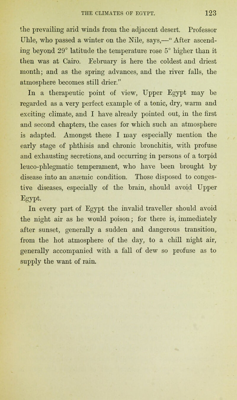 the prevailing arid winds from the adjacent desert. Professor Uhle, who passed a winter on the Nile, says,— After ascend- ing beyond 29° latitude the temperature rose 5° higher than it then was at Cairo. Eebruary is here the coldest and driest month; and as the spring advances, and the river falls, the atmosphere becomes still drier. In a therapeutic point of view, Upper Egypt may be regarded as a very perfect example of a tonic, dry, warm and exciting climate, and I have already pointed out, in the first and second chapters, the cases for which such an atmosphere is adapted. Amongst these I may especially mention the early stage of phthisis and chronic bronchitis, with profuse and exhausting secretions, and occurring in persons of a torpid leuco-phlegmatic temperament, who have been brought by disease into an anreniic condition. Those disposed to conges- tive diseases, especially of the brain, should avoid Upper Egypt. In every part of Egypt the invalid traveller should avoid the night air as he would poison; for there is, immediately after sunset, generally a sudden and dangerous transition, from the hot atmosphere of the day, to a chill night air, generally accompanied with a fall of dew so profuse as to supply the want of rain.