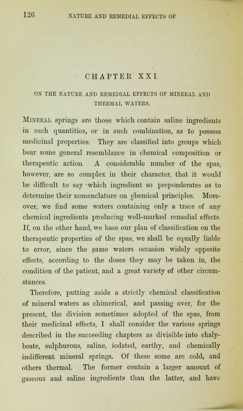 CHAPTER XXL ON THE NATURE AND REMEDIAL EFFECTS OF MINERAL AND THERMAL WATERS. Mineral springs are those which contain saline ingredients in such quantities, or in such combination, as to possess medicinal properties. They are classified into groups which bear some general resemblance in chemical composition or therapeutic action. A considerable number of the spas, however, are so complex in their character, that it would be difficult to say -which ingredient so preponderates as to determine their nomenclature on chemical principles. More- over, we find some waters containing only a trace of any chemical ingredients producing well-marked remedial effects. If, on the other hand, we base our plan of classification on the therapeutic properties of the spas, we shall be equally liable to error, since the same waters occasion widely opposite effects, according to the doses they may be taken in, the condition of the patient, and a great variety of other circum- stances. Therefore, putting aside a strictly chemical classification of mineral waters as chimerical, and passing over, for the present, the division sometimes adopted of the spas, from their medicinal effects, I shall consider the various springs described in the succeeding chapters as divisible into chaly- beate, sulphurous, saline, iodated, earthy, and chemically indifferent mineral springs. Of these some are cold, and others thermal. The former contain a larger amount of gaseous and saline ingredients than the latter, and have