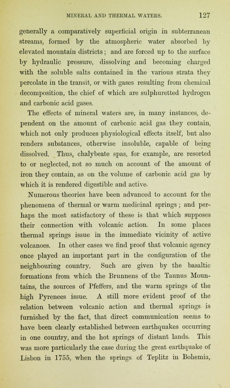 generally a comparatively superficial origin in subterranean streams, formed by the atmospheric water absorbed by elevated mountain districts ; and are forced up to the surface by hydraulic pressure, dissolving and becoming charged with the soluble salts contained in the various strata they percolate in the transit, or with gases resulting from chemical decomposition, the chief of which are sulphuretted hydrogen and carbonic acid gases. The effects of mineral waters are, in many instances, de- pendent on the amount of carbonic acid gas they contain, which not only produces physiological effects itself, but also renders substances, otherwise insoluble, capable of being dissolved. Thus, chalybeate spas, for example, are resorted to or neglected, not so much on account of the amount of iron they contain, as on the volume of carbonic acid gas by which it is rendered digestible and active. Numerous theories have been advanced to account for the phenomena of thermal or warm medicinal springs ; and per- haps the most satisfactory of these is that which supposes their connection with volcanic action. In some places thermal springs issue in the immediate vicinity of active volcanoes. In other cases we find proof that volcanic agency once played an important part in the configuration of the neighbouring country. Such are given by the basaltic formations from which the Brunnens of the Taunus Moun- tains, the sources of Pfeffers, and the warm springs of the high Pyrenees issue. A still more evident proof of the relation between volcanic action and thermal springs is furnished by the fact, that direct communication seems to have been clearly established between earthquakes occurring in one country, and the hot springs of distant lands. This was more particularly the case during the great earthquake of Lisbon in 1755, when the springs of Teplitz in Bohemia,