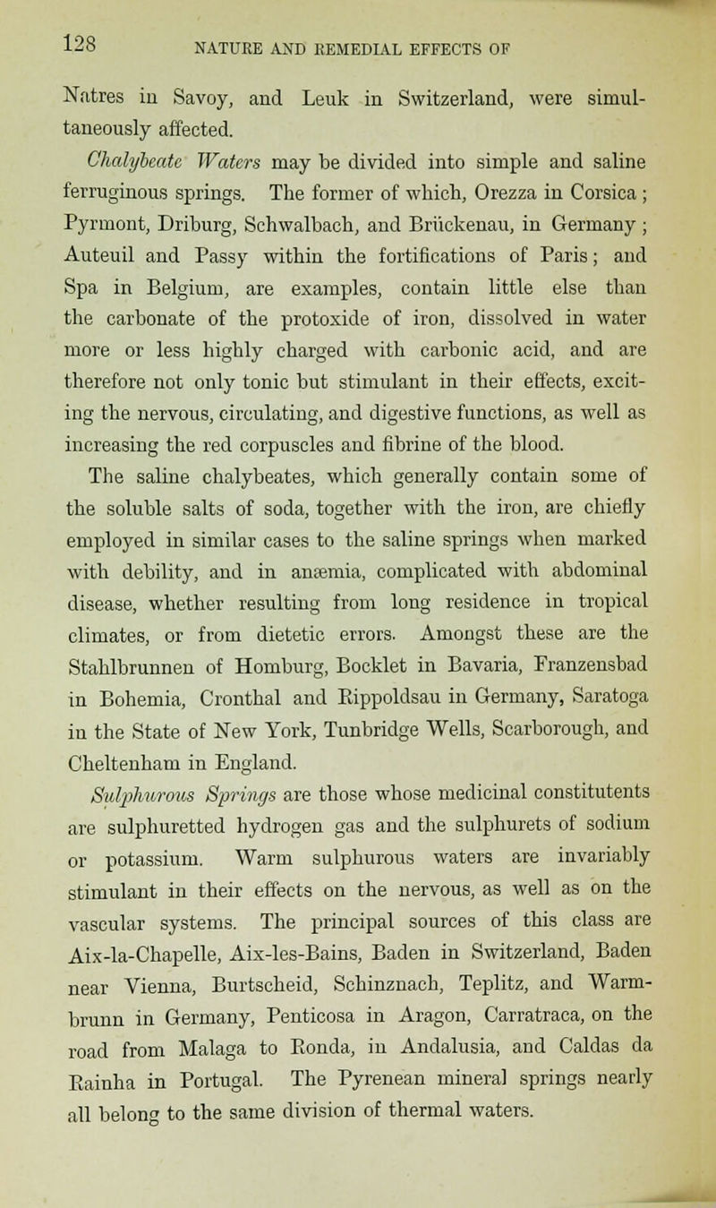 Natres iii Savoy, and Leuk in Switzerland, were simul- taneously affected. Chalybeate Waters may be divided into simple and saline ferruginous springs. The former of which, Orezza in Corsica; Pyrmont, Driburg, Schwalbach, and Briickenau, in Germany ; Auteuil and Passy within the fortifications of Paris; and Spa in Belgium, are examples, contain little else than the carbonate of the protoxide of iron, dissolved in water more or less highly charged with carbonic acid, and are therefore not only tonic but stimulant in their effects, excit- ing the nervous, circulating, and digestive functions, as well as increasing the red corpuscles and fibrine of the blood. The saline chalybeates, which generally contain some of the soluble salts of soda, together with the iron, are chiefly employed in similar cases to the saline springs when marked with debility, and in ameniia, complicated with abdominal disease, whether resulting from long residence in tropical climates, or from dietetic errors. Amongst these are the Stahlbrunnen of Homburg, Booklet in Bavaria, Pranzensbad in Bohemia, Cronthal and Eippoldsau in Germany, Saratoga in the State of New York, Tunbridge Wells, Scarborough, and Cheltenham in England. Sulphwrous Springs are those whose medicinal constituents are sulphuretted hydrogen gas and the sulphurets of sodium or potassium. Warm sulphurous waters are invariably stimulant in their effects on the nervous, as well as on the vascular systems. The principal sources of this class are Aix-la-Chapelle, Aix-les-Bains, Baden in Switzerland, Baden near Vienna, Burtscheid, Schinznach, Teplitz, and Warm- brunn in Germany, Penticosa in Aragon, Carratraca, on the road from Malaga to Eonda, in Andalusia, and Caldas da Eainha in Portugal. The Pyrenean mineral springs nearly all belong to the same division of thermal waters.