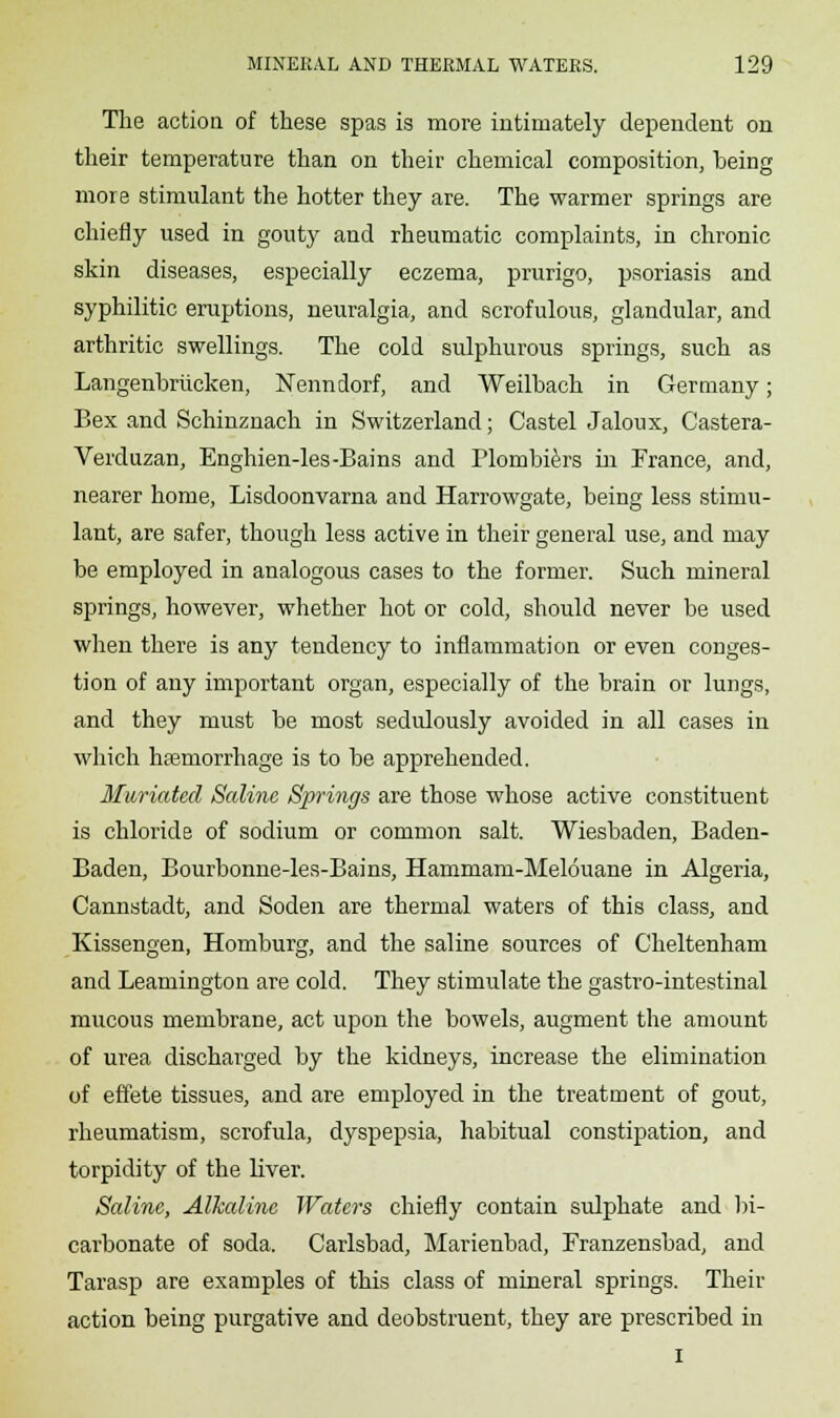 The action of these spas is more intimately dependent on their temperature than on their chemical composition, being more stimulant the hotter they are. The warmer springs are chiefly used in gouty and rheumatic complaints, in chronic skin diseases, especially eczema, prurigo, psoriasis and syphilitic eruptions, neuralgia, and scrofulous, glandular, and arthritic swellings. The cold sulphurous springs, such as Langenbriicken, Nenndorf, and Weilbach in Germany; Bex and Schinznach in Switzerland; Castel Jaloux, Castera- Verduzan, Enghien-les-Bains and Plombiers in France, and, nearer home, Lisdoonvarna and Harrowgate, being less stimu- lant, are safer, though less active in their general use, and may be employed in analogous cases to the former. Such mineral springs, however, whether hot or cold, should never be used when there is any tendency to inflammation or even conges- tion of any important organ, especially of the brain or lungs, and they must be most sedulously avoided in all cases in which haemorrhage is to be apprehended. Mwriated Saline Spi'ings are those whose active constituent is chloride of sodium or common salt. Wiesbaden, Baden- Baden, Bourbonne-les-Bains, Hammam-Melouane in Algeria, Cannstadt, and Soden are thermal waters of this class, and Kissengen, Homburg, and the saline sources of Cheltenham and Leamington are cold. They stimulate the gastro-intestinal mucous membrane, act upon the bowels, augment the amount of urea discharged by the kidneys, increase the elimination of effete tissues, and are employed in the treatment of gout, rheumatism, scrofula, dyspepsia, habitual constipation, and torpidity of the liver. Saline, Alkaline Waters chiefly contain sulphate and bi- carbonate of soda. Carlsbad, Marienbad, Franzensbad, and Tarasp are examples of this class of mineral springs. Their action being purgative and deobstruent, they are prescribed in I