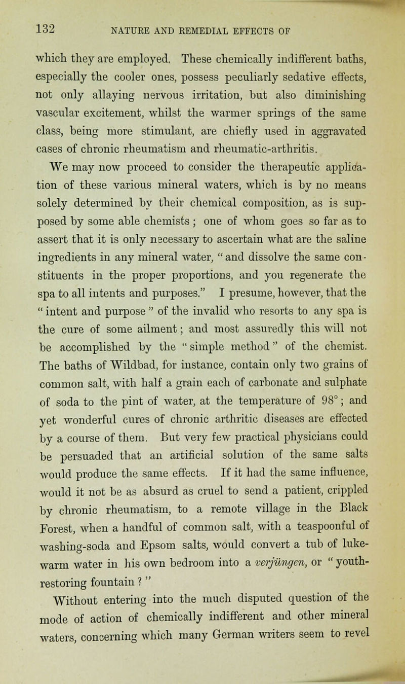 which they are employed. These chemically indifferent baths, especially the cooler ones, possess peculiarly sedative effects, not only allaying nervous irritation, but also diminishing vascular excitement, whilst the warmer springs of the same class, being more stimulant, are chiefly used in aggravated cases of chronic rheumatism and rheumatic-arthritis. We may now proceed to consider the therapeutic applica- tion of these various mineral waters, which is by no means solely determined by their chemical composition, as is sup- posed by some able chemists ; one of whom goes so far as to assert that it is only necessary to ascertain what are the saline ingredients in any mineral water, and dissolve the same con- stituents in the proper proportions, and you regenerate the spa to all intents and purposes. I presume, however, that the  intent and purpose  of the invalid who resorts to any spa is the cure of some ailment; and most assuredly this will not be accomplished by the  simple method of the chemist. The baths of Wildbad, for instance, contain only two grains of common salt, with half a grain each of carbonate and sulphate of soda to the pint of water, at the temperature of 98°; and yet wonderful cures of chronic arthritic diseases are effected by a course of them, But very few practical physicians could be persuaded that an artificial solution of the same salts would produce the same effects. If it had the same influence, would it not be as absurd as cruel to send a patient, crippled by chronic rheumatism, to a remote village in the Black Forest, when a handful of common salt, with a teaspoonful of washing-soda and Epsom salts, would convert a tub of luke- warm water in his own bedroom into a verjiingen, or  youth- restoring fountain ?  Without entering into the much disputed question of the mode of action of chemically indifferent and other mineral waters, concerning which many German writers seem to revel