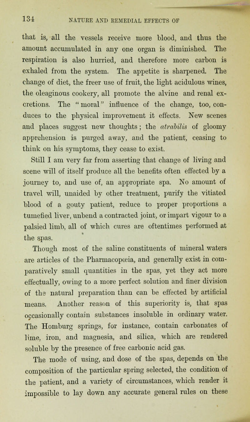 that is, all the vessels receive more blood, and thus the amount accumulated in any one organ is diminished. The respiration is also hurried, and therefore more carbon is exhaled from the system. The appetite is sharpened. The change of diet, the freer use of fruit, the light acidulous wines, the oleaginous cookery, all promote the alvine and renal ex- cretions. The  moral influence of the change, too, con- duces to the physical improvement it effects. New scenes and places suggest new thoughts; the atrabilis of gloomy apprehension is purged away, and the patient, ceasing to think on his symptoms, they cease to exist. Still I am very far from asserting that change of living and scene will of itself produce all the benefits often effected by a journey to, and use of, an appropriate spa. No amount of travel will, unaided by other treatment, purify the vitiated blood of a gouty patient, reduce to proper proportions a tumefied liver, unbend a contracted joint, or impart vigour to a palsied limb, all of which cures are oftentimes performed at the spas. Though most of the saline constituents of mineral waters are articles of the Pharmacopoeia, and generally exist in com- paratively small quantities in the spas, yet they act more effectually, owing to a more perfect solution and finer division of the natural preparation than can be effected by artificial means. Another reason of this superiority is, that spas occasionally contain substances insoluble in ordinary water. The Homburg springs, for instance, contain carbonates of lime, iron, and magnesia, and silica, which are rendered soluble by the presence of free carbonic acid gas. The mode of using, and dose of the spas, depends on the composition of the particular spring selected, the condition of the patient, and a variety of circumstances, which render it impossible to lay down any accurate general rules on these