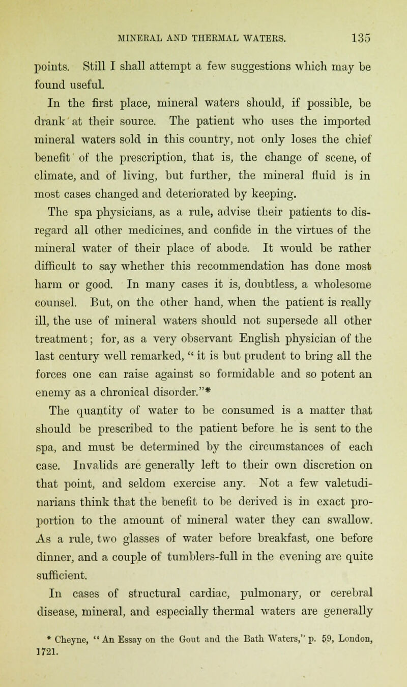 points. Still I shall attempt a few suggestions which may be found useful. In the first place, mineral waters should, if possible, be drank at their source. The patient who uses the imported mineral waters sold in this country, not only loses the chief benefit of the prescription, that is, the change of scene, of climate, and of living, but further, the mineral fluid is in most cases changed and deteriorated by keeping. The spa physicians, as a rule, advise their patients to dis- regard all other medicines, and confide in the virtues of the mineral water of their place of abode. It would be rather difficult to say whether this recommendation has done most harm or good. In many cases it is, doubtless, a wholesome counsel. But, on the other hand, when the patient is really ill, the use of mineral waters should not supersede all other treatment; for, as a very observant English physician of the last century well remarked,  it is but prudent to bring all the forces one can raise against so formidable and so potent an enemy as a chronical disorder.* The quantity of water to be consumed is a matter that should be prescribed to the patient before he is sent to the spa, and must be determined by the circumstances of each case. Invalids are generally left to their own discretion on that point, and seldom exercise any. Not a few valetudi- narians think that the benefit to be derived is in exact pro- portion to the amount of mineral water they can swallow. As a rule, two glasses of water before breakfast, one before dinner, and a couple of tumblers-full in the evening are quite sufficient. In cases of structural cardiac, pulmonary, or cerebral disease, mineral, and especially thermal waters are generally * Cheyne,  An Essay on the Gout and the Bath Waters, p. 59, London, 1721.