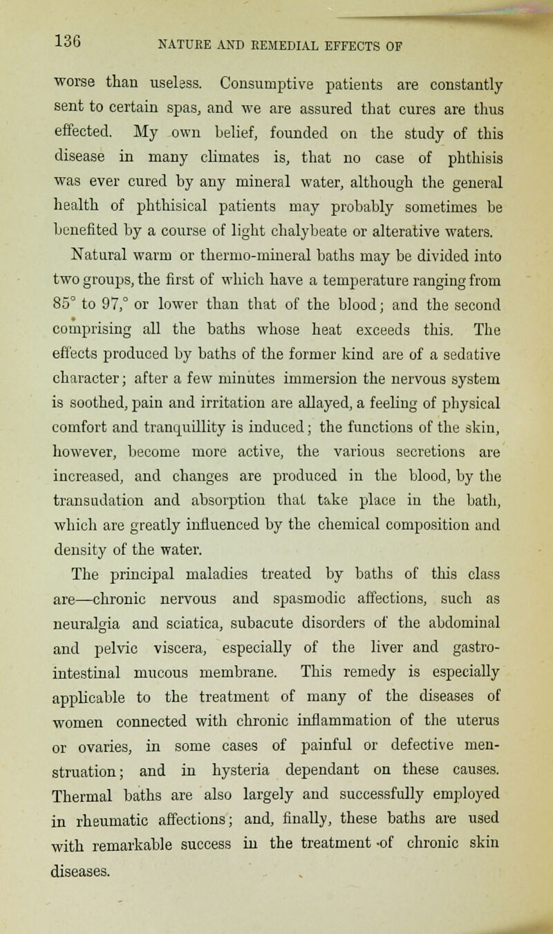 worse than useless. Consumptive patients are constantly- sent to certain spas, and we are assured that cures are thus effected. My own belief, founded on the study of this disease in many climates is, that no case of phthisis was ever cured by any mineral water, although the general health of phthisical patients may probably sometimes be benefited by a course of light chalybeate or alterative waters. Natural warm or thermo-mineral baths may be divided into two groups, the first of which have a temperature ranging from 85° to 97,° or lower than that of the blood; and the second comprising all the baths whose heat exceeds this. The effects produced by baths of the former kind are of a sedative character; after a few minutes immersion the nervous system is soothed, pain and irritation are allayed, a feeling of physical comfort and tranquillity is induced; the functions of the skin, however, become more active, the various secretions are increased, and changes are produced in the blood, by the transudation and absorption that take place in the bath, which are greatly influenced by the chemical composition and density of the water. The principal maladies treated by baths of this class are—chronic nervous and spasmodic affections, such as neuralgia and sciatica, subacute disorders of the abdominal and pelvic viscera, especially of the liver and gastro- intestinal mucous membrane. This remedy is especially applicable to the treatment of many of the diseases of women connected with chronic inflammation of the uterus or ovaries, in some cases of painful or defective men- struation; and in hysteria dependant on these causes. Thermal baths are also largely and successfully employed in rheumatic affections; and, finally, these baths are used with remarkable success in the treatment -of chronic skin diseases.