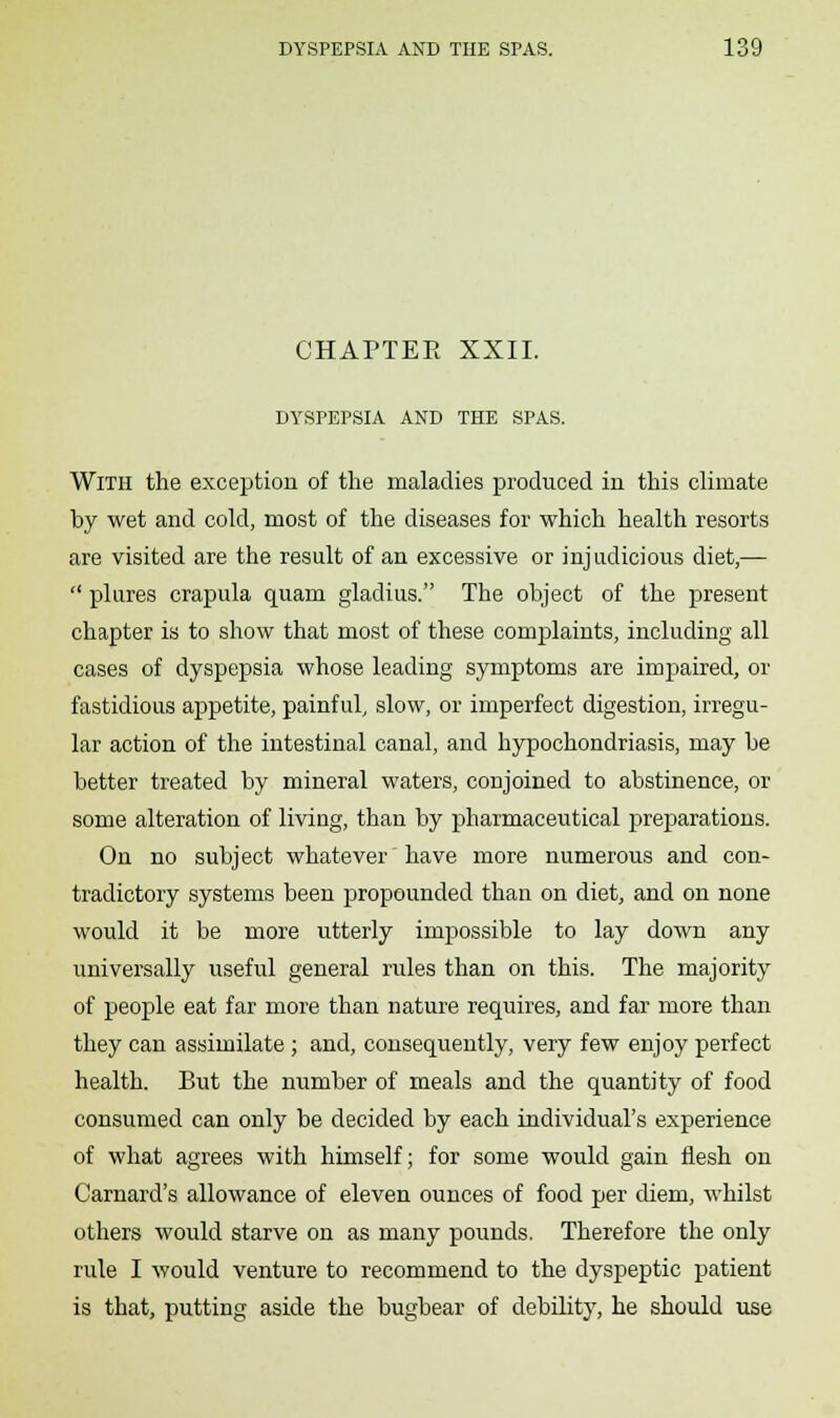 CHAPTEE XXII. DYSPEPSIA AND THE SPAS. With the exception of the maladies produced in this climate by wet and cold, most of the diseases for which health resorts are visited are the result of an excessive or injudicious diet,—  plures crapula quam gladius. The object of the present chapter is to show that most of these complaints, including all cases of dyspepsia whose leading symptoms are impaired, or fastidious appetite, painful, slow, or imperfect digestion, irregu- lar action of the intestinal canal, and hypochondriasis, may be better treated by mineral waters, conjoined to abstinence, or some alteration of living, than by pharmaceutical preparations. On no subject whatever have more numerous and con- tradictory systems been propounded than on diet, and on none would it be more utterly impossible to lay down any universally useful general rules than on this. The majority of people eat far more than nature requires, and far more than they can assimilate ; and, consequently, very few enjoy perfect health. But the number of meals and the quantity of food consumed can only be decided by each individual's experience of what agrees with himself; for some would gain flesh on Carnard's allowance of eleven ounces of food per diem, whilst others would starve on as many pounds. Therefore the only rule I would venture to recommend to the dyspeptic patient is that, putting aside the bugbear of debility, he should use