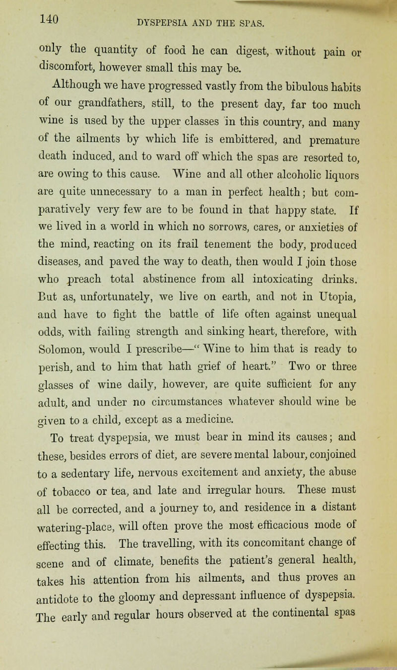 DYSPEPSIA AND THE SPAS. only the quantity of food he can digest, without pain or discomfort, however small this may be. Although we have progressed vastly from the bibulous habits of our grandfathers, still, to the present day, far too much wine is used by the upper classes in this country, and many of the ailments by which life is embittered, and premature death induced, and to ward off which the spas are resorted to, are owing to this cause. Wine and all other alcoholic liquors are quite unnecessary to a man in perfect health; but com- paratively very few are to be found in that happy state. If we lived in a world in which no sorrows, cares, or anxieties of the mind, reacting on its frail tenement the body, produced diseases, and paved the way to death, then would I join those who preach total abstinence from all intoxicating drinks. But as, unfortunately, we live on earth, and not in Utopia, and have to fight the battle of life often against unequal odds, with failing strength and sinking heart, therefore, with Solomon, would I prescribe— Wine to him that is ready to perish, and to him that hath grief of heart. Two or three glasses of wine daily, however, are quite sufficient for any adult, and under no circumstances whatever should wine be given to a child, except as a medicine. To treat dyspepsia, we must bear in mind its causes; and these, besides errors of diet, are severe mental labour, conjoined to a sedentary life, nervous excitement and anxiety, the abuse of tobacco or tea, and late and irregular hours. These must all be corrected, and a journey to, and residence in a distant watering-place, will often prove the most efficacious mode of effecting this. The travelling, with its concomitant change of scene and of climate, benefits the patient's general health, takes his attention from his ailments, and thus proves an antidote to the gloomy and depressant influence of dyspepsia. The early and regular hours observed at the continental spas