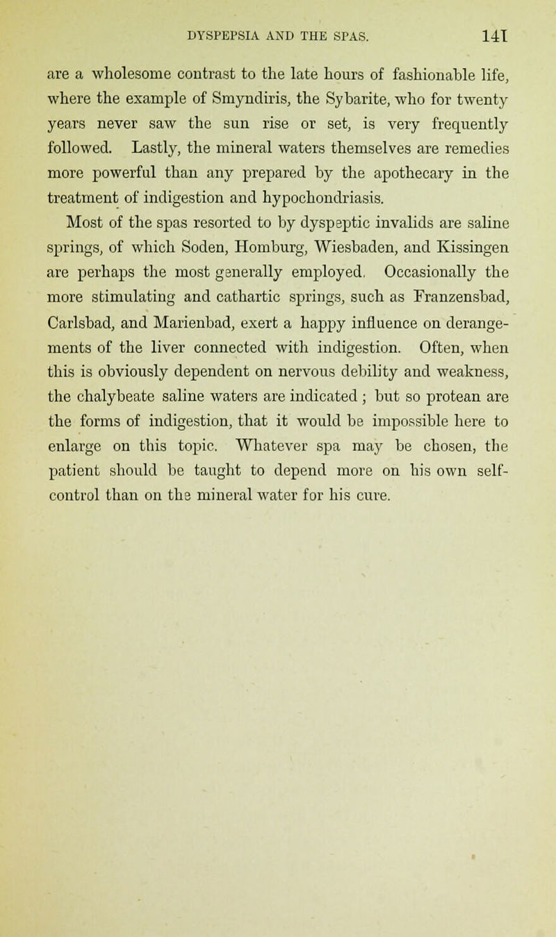 are a wholesome contrast to the late hours of fashionable life, where the example of Smyndiris, the Sybarite, who for twenty years never saw the sun rise or set, is very frequently followed. Lastly, the mineral waters themselves are remedies more powerful than any prepared by the apothecary in the treatment of indigestion and hypochondriasis. Most of the spas resorted to by dyspeptic invalids are saline springs, of which Soden, Homburg, Wiesbaden, and Kissingen are perhaps the most generally employed. Occasionally the more stimulating and cathartic springs, such as Franzensbad, Carlsbad, and Marienbad, exert a happy influence on derange- ments of the liver connected with indigestion. Often, when this is obviously dependent on nervous debility and weakness, the chalybeate saline waters are indicated ; but so protean are the forms of indigestion, that it would be impossible here to enlarge on this topic. Whatever spa may be chosen, the patient should be taught to depend more on his own self- control than on the mineral water for his cure.