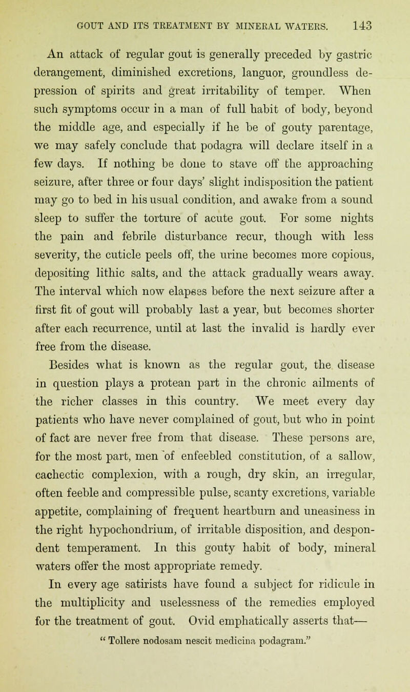 An attack of regular gout is generally preceded by gastric derangement, diminished excretions, languor, groundless de- pression of spirits and great irritability of temper. When such symptoms occur in a man of full habit of body, beyond the middle age, and especially if he be of gouty parentage, we may safely conclude that podagra will declare itself in a few days. If nothing be done to stave off the approaching seizure, after three or four days' slight indisposition the patient may go to bed in his usual condition, and awake from a sound sleep to suffer the torture of acute gout. For some nights the pain and febrile disturbance recur, though with less severity, the cuticle peels off, the urine becomes more copious, depositing lithic salts, and the attack gradually wears away. The interval which now elapees before the next seizure after a first fit of gout will probably last a year, but becomes shorter after each recurrence, until at last the invalid is hardly ever free from the disease. Besides what is known as the regular gout, the disease in question plays a protean part in the chronic ailments of the richer classes in this country. We meet every day patients who have never complained of gout, but who in point of fact are never free from that disease. These persons are, for the most part, men of enfeebled constitution, of a sallow, cachectic complexion, with a rough, dry skin, an irregular, often feeble and compressible pulse, scanty excretions, variable appetite, complaining of frequent heartburn and uneasiness in the right hypochondrium, of irritable disposition, and despon- dent temperament. In this gouty habit of body, mineral waters offer the most appropriate remedy. In every age satirists have found a subject for ridicule in the multiplicity and uselessness of the remedies employed for the treatment of gout. Ovid emphatically asserts that—  Tollere nodosam nescit medicina podagram.