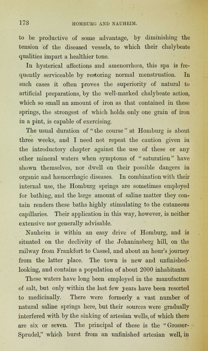 to be productive of some advantage, by diminishing the tension of the diseased vessels, to which their chalybeate qualities impart a healthier tone. In hysterical affections and amenorrhcea, this spa is fre- quently serviceable by restoring normal menstruation. In such cases it often proves the superiority of natural to artificial preparations, by the well-marked chalybeate action, which so small an amount of iron as that contained in these springs, the strongest of which holds only one grain of iron in a pint, is capable of exercising. The usual duration of  the course at Homburg is about three weeks, and I need not repeat the caution given in the introductory chapter against the use of these or any other mineral waters when symptoms of  saturation have shown themselves, nor dwell on their possible dangers in organic and hemorrhagic diseases. In combination with their internal use, the Homburg springs are sometimes employed for bathing, and the large amount of saline matter they con- tain renders these baths highly stimulating to the cutaneous capillaries. Their application in this way, however, is neither extensive nor generally advisable. Nauheim is within an easy drive of Homburg, and is situated on the declivity of the Johaninsberg hill, on the railway from Frankfort to Cassel, and about an hour's journey from the latter place. The town is new and unfinished- looking, and contains a population of about 2000 inhabitants. These waters have long been employed in the manufacture of salt, but only within the last few years have been resorted to medicinally. There were formerly a vast number of natural saline springs here, but their sources were gradually interfered with by the sinking of artesian wells, of which there are six or seven. The principal of these is the Grosser- Sprudel, which burst from an unfinished artesian well, in