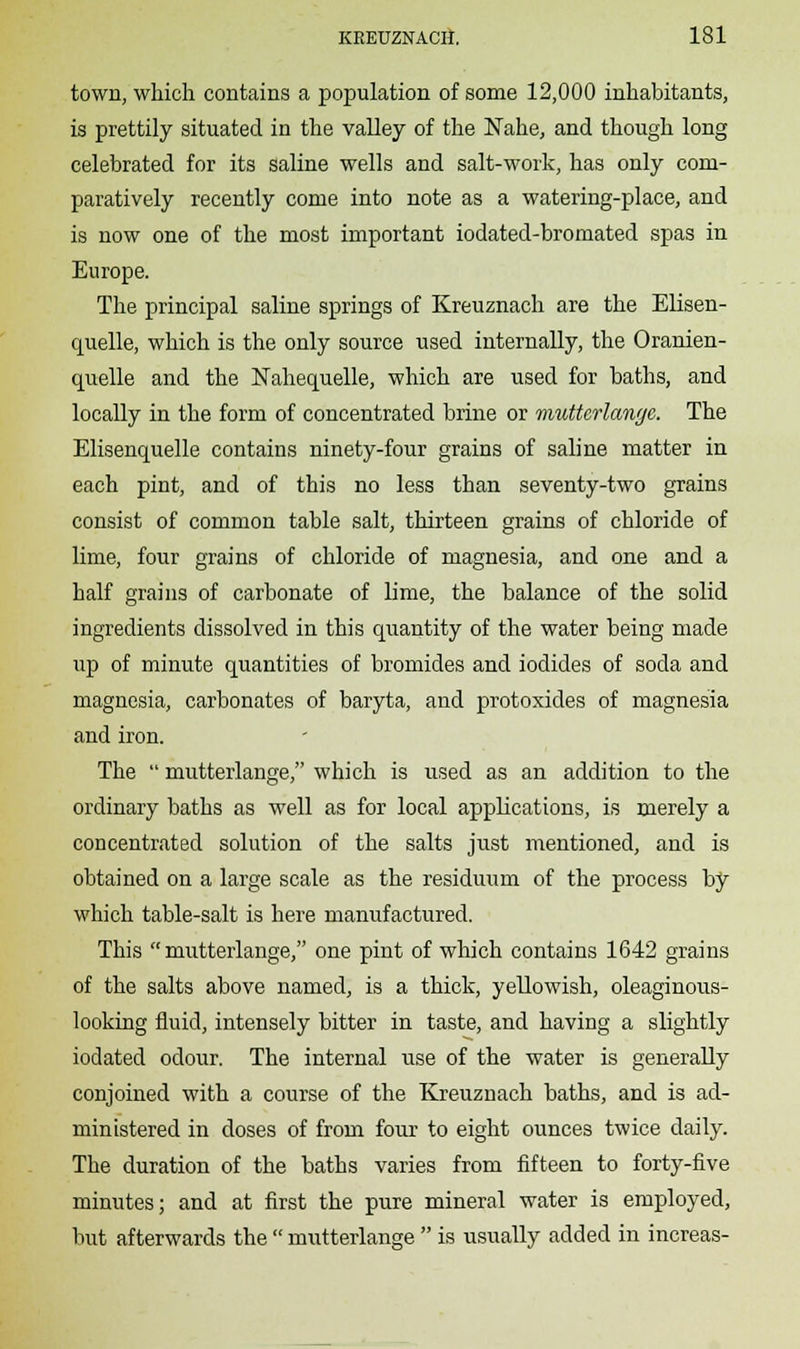 town, which contains a population of some 12,000 inhabitants, is prettily situated in the valley of the Nahe, and though long celebrated for its saline wells and salt-work, has only com- paratively recently come into note as a watering-place, and is now one of the most important iodated-bromated spas in Europe. The principal saline springs of Kreuznach are the Elisen- quelle, which is the only source used internally, the Oranien- quelle and the Nahequelle, which are used for baths, and locally in the form of concentrated brine or mutterlange. The Elisenquelle contains ninety-four grains of saline matter in each pint, and of this no less than seventy-two grains consist of common table salt, thirteen grains of chloride of lime, four grains of chloride of magnesia, and one and a half grains of carbonate of lime, the balance of the solid ingredients dissolved in this quantity of the water being made up of minute quantities of bromides and iodides of soda and magnesia, carbonates of baryta, and protoxides of magnesia and iron. The  mutterlange, which is used as an addition to the ordinary baths as well as for local applications, is merely a concentrated solution of the salts just mentioned, and is obtained on a large scale as the residuum of the process by which table-salt is here manufactured. This mutterlange, one pint of which contains 1642 grains of the salts above named, is a thick, yellowish, oleaginous- looking fluid, intensely bitter in taste, and having a slightly iodated odour. The internal use of the water is generally conjoined with a course of the Kreuznach baths, and is ad- ministered in doses of from four to eight ounces twice daily. The duration of the baths varies from fifteen to forty-five minutes; and at first the pure mineral water is employed, but afterwards the  mutterlange  is usually added in increas-