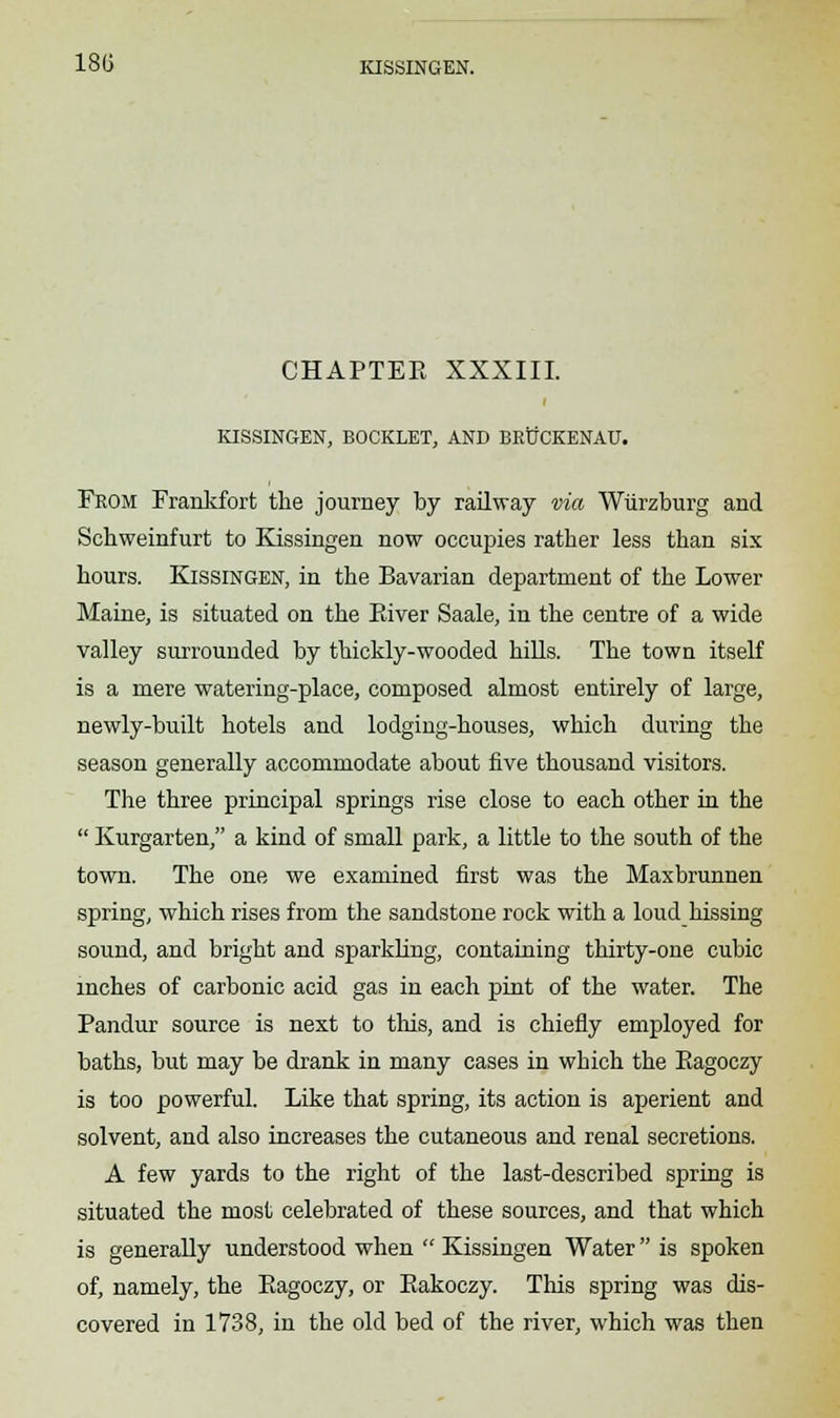 CHAPTEE XXXIII. KISSINGEN, BOOKLET, AND BKiJCKENAU. From Frankfort the journey by railway via Wiirzburg and Schweinfurt to Kissingen now occupies rather less than six hours. Kissingen, in the Bavarian department of the Lower Maine, is situated on the Eiver Saale, in the centre of a wide valley surrounded by thickly-wooded hills. The town itself is a mere watering-place, composed almost entirely of large, newly-built hotels and lodging-houses, which during the season generally accommodate about five thousand visitors. The three principal springs rise close to each other in the  Kurgarten, a kind of small park, a little to the south of the town. The one we examined first was the Maxbrunnen spring, which rises from the sandstone rock with a loud hissing sound, and bright and sparkling, containing thirty-one cubic inches of carbonic acid gas in each pint of the water. The Pandur source is next to this, and is chiefly employed for baths, but may be drank in many cases in which the Eagoczy is too powerful. Like that spring, its action is aperient and solvent, and also increases the cutaneous and renal secretions. A few yards to the right of the last-described spring is situated the most celebrated of these sources, and that which is generally understood when  Kissingen Water is spoken of, namely, the Eagoczy, or Eakoczy. This spring was dis- covered in 1738, in the old bed of the river, which was then