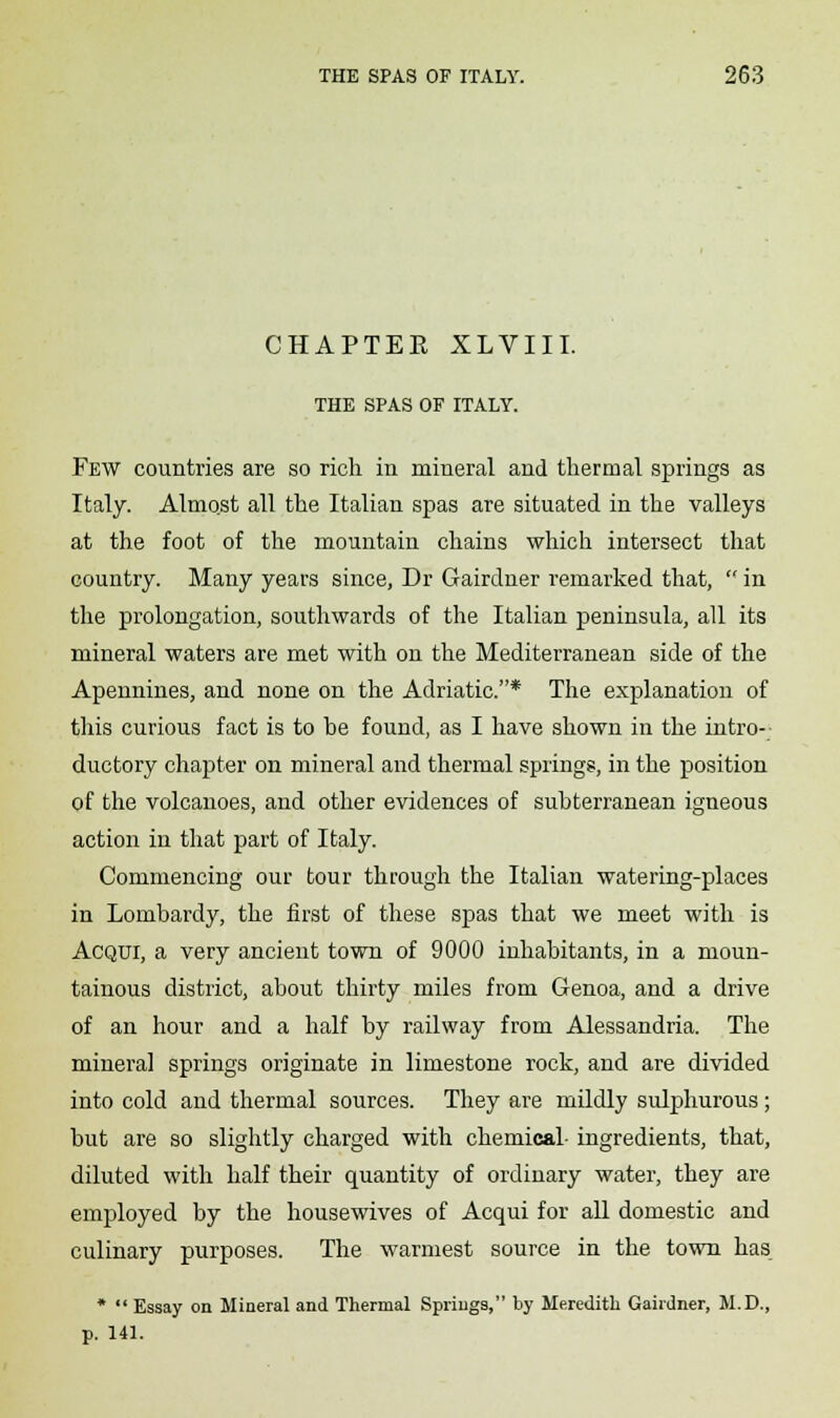 CHAPTEE XLVIII. THE SPAS OF ITALY. Few countries are so rich in mineral and thermal springs as Italy. Almqst all the Italian spas are situated in the valleys at the foot of the mountain chains which intersect that country. Many years since, Dr Gairdner remarked that,  in the prolongation, southwards of the Italian peninsula, all its mineral waters are met with on the Mediterranean side of the Apennines, and none on the Adriatic.* The explanation of this curious fact is to he found, as I have shown in the intro- ductory chapter on mineral and thermal springs, in the position of the volcanoes, and other evidences of subterranean igneous action in that part of Italy. Commencing our tour through the Italian watering-places in Lombardy, the first of these spas that we meet with is Acqui, a very ancient town of 9000 inhabitants, in a moun- tainous district, about thirty miles from Genoa, and a drive of an hour and a half by railway from Alessandria. The mineral springs originate in limestone rock, and are divided into cold and thermal sources. They are mildly sulphurous; but are so slightly charged with chemical- ingredients, that, diluted with half their quantity of ordinary water, they are employed by the housewives of Acqui for all domestic and culinary purposes. The warmest source in the town has *  Essay on Mineral and Thermal Springs, by Meredith Gairdner, M.D., p. 141.