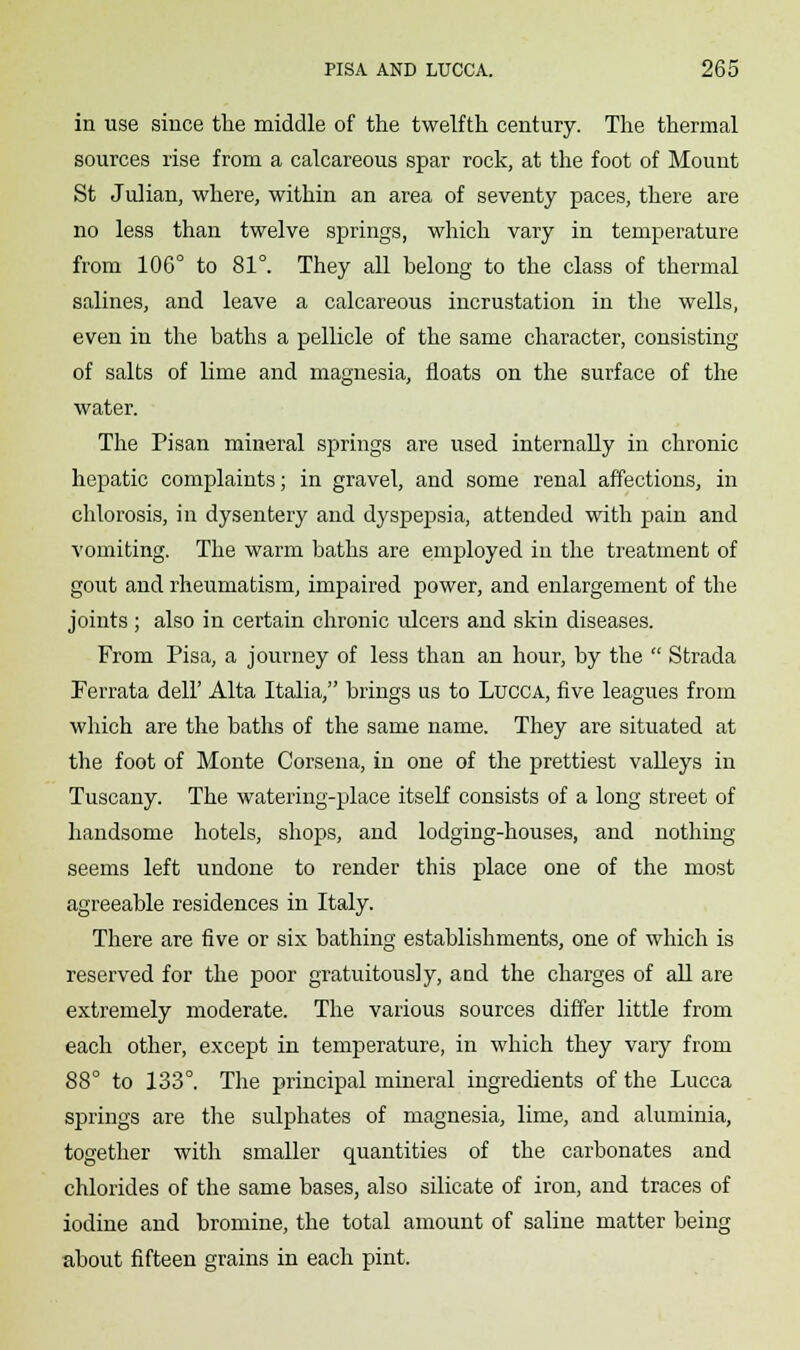 in use since the middle of the twelfth century. The thermal sources rise from a calcareous spar rock, at the foot of Mount St Julian, where, within an area of seventy paces, there are no less than twelve springs, which vary in temperature from 106° to 81°. They all belong to the class of thermal salines, and leave a calcareous incrustation in the wells, even in the baths a pellicle of the same character, consisting of salts of lime and magnesia, floats on the surface of the water. The Pisan mineral springs are used internally in chronic hepatic complaints; in gravel, and some renal affections, in chlorosis, in dysentery and dyspepsia, attended with pain and vomiting. The warm baths are employed in the treatment of gout and rheumatism, impaired power, and enlargement of the joints ; also in certain chronic ulcers and skin diseases. From Pisa, a journey of less than an hour, by the  Strada Perrata dell' Alta Italia, brings us to Lucca, five leagues from which are the baths of the same name. They are situated at the foot of Monte Corsena, in one of the prettiest valleys in Tuscany. The watering-place itself consists of a long street of handsome hotels, shops, and lodging-houses, and nothing- seems left undone to render this place one of the most agreeable residences in Italy. There are five or six bathing establishments, one of which is reserved for the poor gratuitously, and the charges of all are extremely moderate. The various sources differ little from each other, except in temperature, in which they vary from 88° to 133°. The principal mineral ingredients of the Lucca springs are the sulphates of magnesia, lime, and aluminia, together with smaller quantities of the carbonates and chlorides of the same bases, also silicate of iron, and traces of iodine and bromine, the total amount of saline matter being about fifteen grains in each pint.