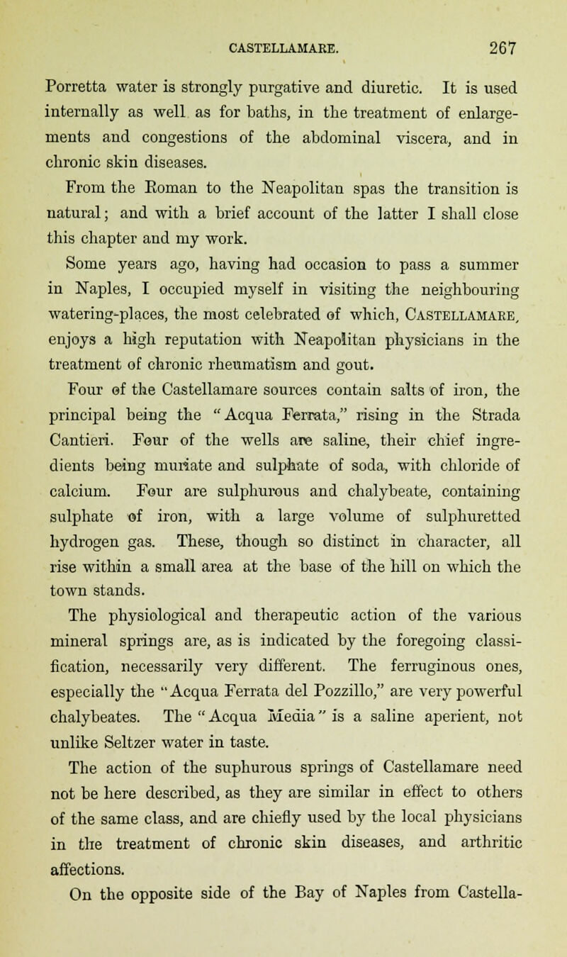 Porretta water is strongly purgative and diuretic. It is used internally as well as for baths, in the treatment of enlarge- ments and congestions of the abdominal viscera, and in chronic skin diseases. From the Eoman to the Neapolitan spas the transition is natural; and with a brief account of the latter I shall close this chapter and my work. Some years ago, having had occasion to pass a summer in Naples, I occupied myself in visiting the neighbouring watering-places, the most celebrated of which, Castellamare, enjoys a high reputation with Neapolitan physicians in the treatment of chronic rheumatism and gout. Four of the Castellamare sources contain salts of iron, the principal being the Acqua Ferrata, rising in the Strada Cantieri. Four of the wells are saline, their chief ingre- dients being muriate and sulphate of soda, with chloride of calcium. Four are sulphurous and chalybeate, containing sulphate of iron, with a large volume of sulphuretted hydrogen gas. These, though so distinct in character, all rise within a small area at the base of the hill on which the town stands. The physiological and therapeutic action of the various mineral springs are, as is indicated by the foregoing classi- fication, necessarily very different. The ferruginous ones, especially the Acqua Ferrata del Pozzillo, are very powerful chalybeates. The Acqua Media is a saline aperient, not unlike Seltzer water in taste. The action of the suphurous springs of Castellamare need not be here described, as they are similar in effect to others of the same class, and are chiefly used by the local physicians in the treatment of chronic skin diseases, and arthritic affections. On the opposite side of the Bay of Naples from Castella-