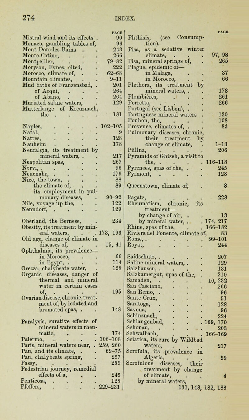 Mistral wind and its effects Monaco, gambling tables of, Mont-Dore-les-Bains . Monte-Catino, Montnellier, Moryson, Fynes, cited, Morocco, climate of, . Mountain climates, Mud baths of Franzensbad, of Acqui, of Abano, Muriated saline waters, Mutterlange of Kreuznach the . Naples, Natal, Natres, Nauheim Neuralgia, its treatment by mineral waters, . Neapolitan spas, Nervi, .... Neuenahr, . Nice, the town, . the climate of, its employment in pul monary diseases, Nile, voyage up the, Nenndorf, . Oberland, the Bernese, Obesity, its treatment by rnin eral waters, Old age, change of climate in diseases of, Ophthalmia, its prevalence in Morocco, in Egypt, . Orezza, chalybeate water, Organic diseases, danger of thermal and mineral water in certain cases of, . . . . Ovariandisease, chronic, treat- ment of, by iodated and bromated spas, . Paralysis, curative effects of mineral waters in rheu' matic, Palermo, Paris, mineral waters near. Pau, and its climate, . Pau, chalybeate spring, Passy, Pedestrian journey, remedial effects of a, , Penticosa, . Pfeffers, PAGE 90 96 243 266 79-82 222 62-68 9-11 201 264 264 129 181 102-105 9 128 178 217 267 96 179 90-92 122 129 234 173, 196 15, 41 66 114 128 195 148 174 106-108 259, 260 69-75 257 259 245 128 229-231 Phthisis, (see Consump- tion). Pisa, as a sedative winter climate, Pisa, mineral springs of, Plague, epidemic of— in Malaga, in Morocco, Plethora, its treatment by mineral waters, . Plombieres, Porretta, Portugal (see Lisbon), . Portuguese mineral waters Pouhon, the, Provence, climates of, . Pulmonary diseases, chronic, their treatment by. change of climate, Piillna, Pyramids of Ghizeh, a visit to the, . Pyrenees, spas of the, . Pyrmont, Queenstown, climate of, 97, 98 265 37 66 173 261 266 130 158 83 1-13 206 116-118 245 128 8 228 Eagatz, Rheumatism, chronic, its treatment— by change of air, . . 13 by mineral water, . . 174, 217 Rhine, spas of the, . .166-182 Riviera del Ponente, climate of, 83 Rome 99-101 Royat, .... 244 Saidsehutz, .... Saline mineral waters, . Salzhausen, . Salzkamergut, spas of the, . Samaden, .... San Casciano, San Remo, . Sante Crux, Saratoga, .... Savona, . . . . Schinznach, Schlangenbad, Schonau, . . . . Schwalbach, Sciatica, its cure by Wildbad waters, Scrofula, its prevalence in Algeria, Scrofulous diseases, their treatment by change of climate, by mineral waters, 131, 148, 207 129 131 210 10, 232 266 96 51 128 96 224 169, 170 203 166-169 217 59 182, 188