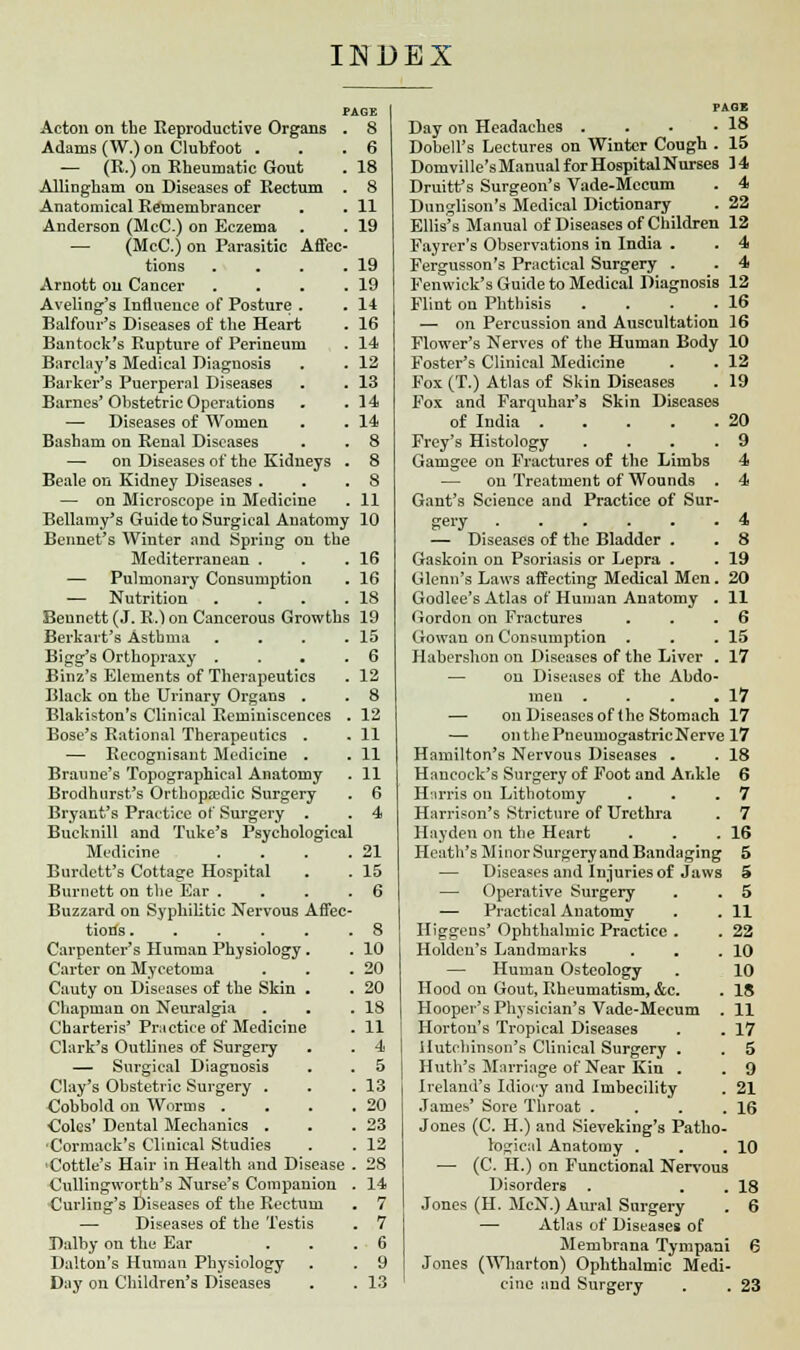 PAGE . 8 . 6 . 18 . 8 . 11 . 19 Acton on tbe Reproductive Organs Adams (W.) on Clubfoot . — (R.) on Rheumatic Gout Allingham on Diseases of Rectum Anatomical Remembrancer Anderson (McC.) on Eczema . — (McC.) on Parasitic Affec- tions . . . .19 Arnott on Cancer . . . .19 Aveling's Influence of Posture . . 14 Balfour's Diseases of the Heart . 16 Bantock's Rupture of Perineum . 14 Barclay's Medical Diagnosis . . 12 Barker's Puerperal Diseases . . 13 Barnes'Obstetric Operations . .14 — Diseases of Women . . 14 Basham on Renal Diseases . . 8 —■ on Diseases of the Kidneys . 8 Beale on Kidney Diseases . . .8 — on Microscope in Medicine . 11 Bellamy's Guide to Surgical Anatomy 10 Beimel's Winter and Spring on the Mediterranean . . .16 — Pulmonary Consumption . 16 — Nutrition . . . .18 Bennett (J. R.) on Cancerous Growths 19 Berkart's Asthma . . . .15 Bigg's Orthopraxy . . . .6 Binz's Elements of Therapeutics . 12 Black on the Urinary Organs . . 8 Blakiston's Clinical Reminiscences . 12 Bose's Rational Therapeutics . . 11 — Recognisant Medicine . . 11 Braune's Topographical Anatomy . 11 Brodhurst's Ortbopa?dic Surgery . 6 Bryant's Practice of Surgery . . 4 Bucknill and Tuke's Psychological Medicine . . . .21 Burdctt's Cottage Hospital . . 15 Burnett on tbe Ear . . . .6 Buzzard on Syphilitic Nervous Affec- tions ...... 8 Carpenter's Human Physiology. . 10 Carter on Mycetoma . . .20 Cauty on Diseases of the Skin . . 20 Chapman on Neuralgia . . .18 Charteris' Practice of Medicine . 11 Clark's Outlines of Surgery . . 4 — Surgical Diaguosis . . 5 Clay's Obstetric Surgery . . .13 Cobbold on Worms . . . .20 Coles' Dental Mechanics . . .23 ■Cormack's Clinical Studies . . 12 Cottle's Hair in Health and Disease . 28 Cullingworth's Nurse's Companion . 14 Curling's Diseases of the Rectum . 7 — Diseases of the Testis . 7 Dalby on the Ear . . .6 Dalton's Human Physiology . . 9 Day on Children's Diseases . . 13 PAGE Day on Headaches . . . -18 Dobell's Lectures on Winter Cough . 15 Domville'sManualforHospitalNurses 14 Druitt's Surgeon's Vade-Mccum . 4 Dunglison's Medical Dictionary . 22 Ellis's Manual of Diseases of Children 12 Fayrer's Observations in India . . 4 Pergusson's Practical Surgery . . 4 Fenwiek's Guide to Medical Diagnosis 12 Flint on Phthisis . . . .16 — on Percussion and Auscultation 16 Flower's Nerves of the Human Body 10 Foster's Clinical Medicine . . 12 Fox (T.) Atlas of Skin Diseases . 19 Fox and Farquhar's Skin Diseases of India 20 Frey's Histology . . . .9 Gamgee on Fractures of the Limbs 4 — on Treatment of Wounds . 4 Gant's Science and Practice of Sur- gery 4 — Diseases of the Bladder . . 8 Gaskoin on Psoriasis or Lepra . . 19 Glenn's Laws affecting Medical Men. 20 Godlee's Atlas of Human Anatomy . 11 Gordon on Fractures . . .6 Gowan on Consumption . . .15 Habershon on Diseases of the Liver . 17 — on Diseases of the Abdo- men . . . .17 — on Diseases of the Stomach 17 — ontbePneumogastricNerve 17 Hamilton's Nervous Diseases . . 18 Hancock's Surgery of Foot and Ankle 6 Hirris on Lithotomy . . .7 Harrison's Stricture of Urethra . 7 Hayden on the Heart . . .16 Heath's Minor Surgery and Bandaging 5 — Diseases and Injuries of Jaws 5 — Operative Surgery . . 5 — Practical Anatomy . . 11 Higgeus' Ophthalmic Practice . . 22 Holdcu's Landmarks . . .10 — Human Osteology . 10 Hood on Gout, Rheumatism, &c. . 18 Hooper's Physician's Vade-Mecum . 11 Hortou's Tropical Diseases . . 17 Hutchinson's Clinical Surgery . . 5 Huth's Marriage of Near Kiu . . 9 Ireland's Idiocy and Imbecility . 21 James' Sore Throat . . . .16 Jones (C. H.) and Sieveking's Patho- logical Anatomy . . .10 — (C. H.) on Functional Nervous Disorders . . . 18 Jones (H. McN.) Aural Surgery . 6 — Atlas of Diseases of Membrana Tympani 6 Jones (Wharton) Ophthalmic Medi- cine and Surgery . . 23