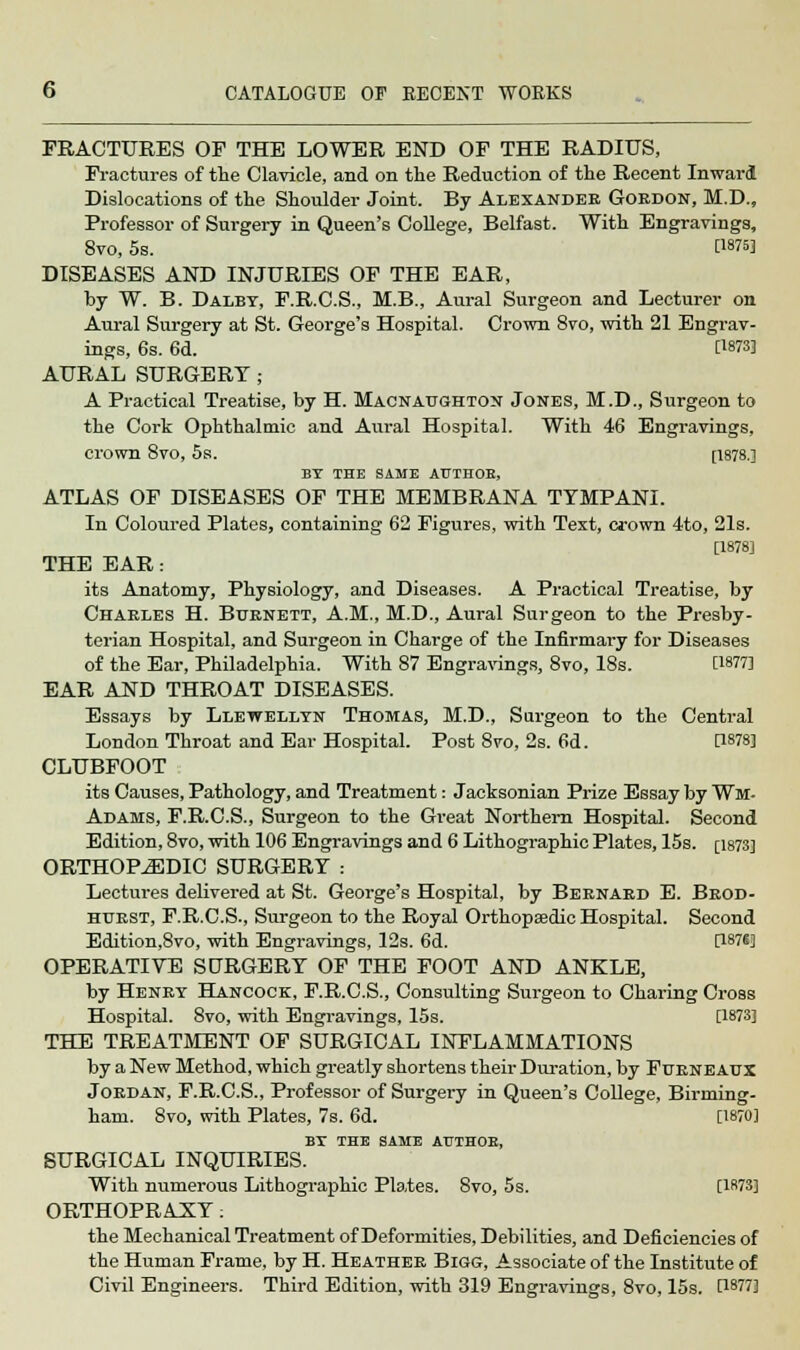 FRACTURES OF THE LOWER END OF THE RADIUS, Fractures of the Clavicle, and on the Reduction of the Recent Inward Dislocations of the Shoulder Joint. By Alexander Gordon, M.D., Professor of Surgery in Queen's College, Belfast. With Engravings, 8vo, 5s. twsj DISEASES AND INJURIES OF THE EAR, by W. B. Dalby, F.R.C.S., M.B., Aural Surgeon and Lecturer on Aural Surgery at St. George's Hospital. Crown 8vo, with 21 Engrav- ings, 6s. 6d. [18733 AURAL SURGERY; A Practical Treatise, by H. Macnatjghton Jones, M.D., Surgeon to the Cork Ophthalmic and Am-al Hospital. With 46 Engravings, crown 8vo, 5s. [1878.] BY THE SAME ATJTHOB, ATLAS OF DISEASES OF THE MEMBRANA TYMPANI. In Coloured Plates, containing 62 Figures, with Text, crown 4to, 21s. [1878] THE EAR : its Anatomy, Physiology, and Diseases. A Practical Treatise, by Charles H. Burnett, A.M., M.D., Aural Surgeon to the Presby- terian Hospital, and Surgeon in Charge of the Infirmary for Diseases of the Ear, Philadelphia. With 87 Engravings, 8vo, 18s. [1877] EAR AND THROAT DISEASES. Essays by Llewellyn Thomas, M.D., Surgeon to the Central London Throat and Ear Hospital. Post 8vo, 2s. 6d. [1878] CLUBFOOT its Causes, Pathology, and Treatment: Jacksonian Prize Essay by Wm. Adams, F.R.C.S., Surgeon to the Great Northern Hospital. Second Edition, 8vo, with 106 Engravings and 6 Lithographic Plates, 15s. [1873] ORTHOPAEDIC SURGERY : Lectures delivered at St. George's Hospital, by Bernard E. Brod- htjrst, F.R.C.S., Surgeon to the Royal Orthopaedic Hospital. Second Edition,8vo, with Engravings, 12s. 6d. [1876] OPERATIVE SCTRGERY OF THE FOOT AND ANKLE, by Henry Hancock, F.R.C.S., Consulting Surgeon to Charing Cross Hospital. 8vo, with Engravings, 15s. [1873] THE TREATMENT OF SURGICAL INFLAMMATIONS by a New Method, which greatly shortens their Duration, by Furneaux Jordan, F.R.C.S., Professor of Surgery in Queen's College, Birming- ham. 8vo, with Plates, 7s. 6d. [1870] BY THE SAME AUTHOE, SURGICAL INQUIRIES. With numerous Lithographic Plates. 8vo, 5s. [1873] ORTHOPRAXY: the Mechanical Treatment of Deformities, Debilities, and Deficiencies of the Human Frame, by H. Heather Bigg, Associate of the Institute of Civil Engineers. Third Edition, with 319 Engravings, 8vo, 15s. CW7]