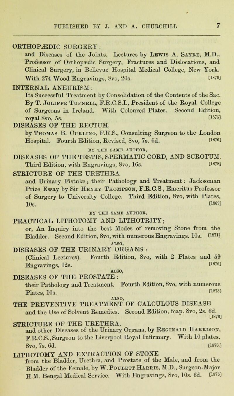 ORTHOPAEDIC SURGERY • and Diseases of the Joints. Lectures by Lewis A. Sayre, M.D., Professor of Orthopaedic Surgery, Fractures and Dislocations, and Clinical Surgery, in Bellevue Hospital Medical College, New York. With 274 Wood Engravings, 8vo, 20s. [1876] INTERNAL ANEURISM : Its Successful Treatment by Consolidation of the Contents of the Sac. By T. Joliefe Tufnell, F.R.C.S.I., President of the Royal College of Surgeons in Ireland. With Coloured Plates. Second Edition, royal 8vo, 5s. [1675] DISEASES OF THE RECTUM, by Thomas B. Curling, F.R.S., Consulting Surgeon to the London Hospital. Fourth Edition, Revised, 8vo, 7s. 6d. P876] BY THE SAME AUTHOE, DISEASES OF THE TESTIS, SPERMATIC CORD, AND SCROTUM. Third Edition, with Engravings, 8vo, 16s. C18?8] STRICTURE OF THE URETHRA and Urinary Fistulas; their Pathology and Treatment: Jacksoman Prize Essay by Sir Henry Thompson, F.R.C.S., Emeritus Professor of Surgery to University College. Third Edition, 8vo, with Plates, 10s. r1869] BY THE SAME AUTHOR, PRACTICAL LITHOTOMY AND LITHOTRITY; or, An Inquiry into the best Modes of removing Stone from the Bladder. Second Edition, Svo, with numerous Engravings. 10s. C1871] A1SO, DISEASES OF THE URINARY ORGANS : (Clinical Lectures). Fourth Edition, 8vo, with 2 Plates and 59 Engravings, 12s. P876^ ALSO, DISEASES OF THE PROSTATE: their Pathology and Treatment. Fourth Edition, 8vo, with numerous Plates, 10s. C18™ ALSO, THE PREVENTIVE TREATMENT OF CALCULOUS DISEASE and the Use of Solvent Remedies. Second Edition, fcap. 8vo, 2s. 6d. [1876] STRICTURE OF THE URETHRA, and other Diseases of the Urinary Organs, by Reginald Harrison, F.R.C.S., Surgeon to the Liverpool Royal Infirmary. With 10 plates. 8vo, 7s. 6d. [1878.] LITHOTOMY AND EXTRACTION OF STONE from the Bladder, Urethra, and Prostate of the Male, and from the Bladder of the Female, by W. Poulett Harris, M.D., Surgeon-Major H.M. Bengal Medical Service. With Engravings, Svo, 10s. 6d. C18?6]