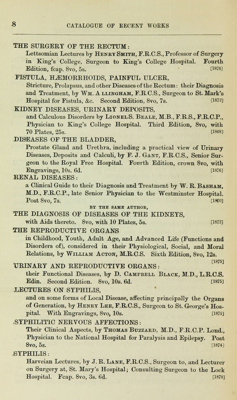 THE SURGERY OF THE RECTUM: Lettsomian Lectures by Henby Smith, F.R.C.S., Professor of Surgery in King's College, Surgeon to King's College Hospital. Fourth Edition, fcap. 8vo, 5s. [1876] FISTULA, HAEMORRHOIDS, PAINFUL ULCER, Stricture, Prolapsus, and other Diseases of the Rectum: their Diagnosis and Treatment, by Wm. A llingham, F.R.C.S., Surgeon to St. Mark's Hospital for Fistula, &c. Second Edition, 8vo, 7s. [1872] KIDNEY DISEASES, URINARY DEPOSITS, and Calculous Disorders by LionelS. Beale, M.B., F.R.S., F.R.C.P., Physician to King's College Hospital. Third Edition, 8vo, with 70 Plates, 25s. [1868] DISEASES OF THE BLADDER, Prostate Gland and Urethra, including a practical view of Urinary Diseases, Deposits and Calculi, by F. J. Gant, F.R.C.S., Senior Sur- geon to the Royal Free Hospital. Fourth Edition, crown 8vo, with Engravings, 10s. 6d. [1876] RENAL DISEASES : a Clinical Guide to their Diagnosis and Treatment by W. R. Basham, M.D., F.R.C.P., late Senior Physician to the Westminster Hospital. Post 8vo, 7s. [WO] BT THE SAME AUTHOE, THE DIAGNOSIS OF DISEASES OF THE KIDNEYS, with Aids thereto. 8vo, with 10 Plates, 5s. [1872] THE REPRODUCTIVE ORGANS in Childhood, Youth, Adult Age, and Advanced Life (Functions and Disorders of), considered in their Physiological, Social, and Moral Relations, by William Acton, M.R.C.S. Sixth Edition, 8vo, I2s. [1875] URINARY AND REPRODUCTIVE ORGANS : their Functional Diseases, by D. Campbell Black, M.D., L.R.C.S. Edin. Second Edition. 8vo, 10s. 6d. [1875] LECTURES ON SYPHILIS, and on some forms of Local Disease, affecting principally the Organs of Generation, by Henkt Lee, F.R.C.S., Surgeon to St. George's Hos- pital. With Engravings, 8vo, 10s. [1875] .SYPHILITIC NERVOUS AFFECTIONS: Their Clinical Aspects, by Thomas Buzzakd, M.D., F.R.C.P. Lond., Physician to the National Hospital for Paralysis and Epilepsy. Post 8vo, 5s. [1874] SYPHILIS: Harveian Lectures, by J. R. Lane, F.R.C.S., Surgeon to, and Lecturer on Surgery at, St. Mary's Hospital; Consulting Surgeon to the Lock Hospital. Fcap. 8vo, 3s. 6d. [1878]