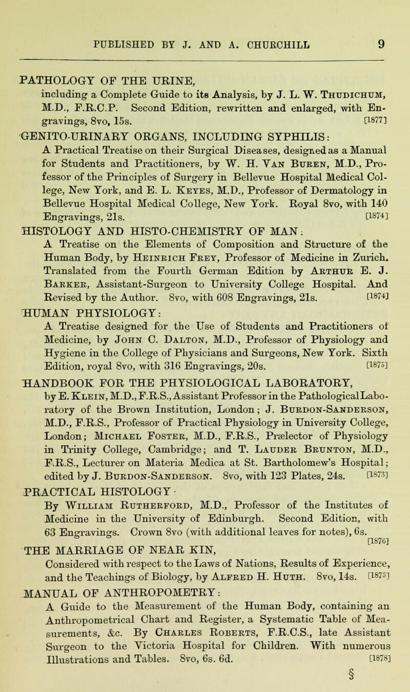 PATHOLOGY OF THE URINE, including a Complete Guide to its Analysis, by J. L. W. Thudichum, M.D., F.R.C.P. Second Edition, rewritten and enlarged, with En- gravings, 8vo, 15s. [1877] GENITOURINARY ORGANS, INCLUDING SYPHILIS: A Practical Treatise on their Surgical Diseases, designed as a Manual for Students and Practitioners, by W. H. Van Buren, M.D., Pro- fessor of the Principles of Surgery in Bellevue Hospital Medical Col- lege, New York, and E. L. Keyes, M.D., Professor of Dermatology in Bellevue Hospital Medical College, New York. Royal 8vo, with 140 Engravings, 21s. [1874] HISTOLOGY AND HISTO-CHEMISTRY OF MAN. A Treatise on the Elements of Composition and Structure of the Human Body, by Heinrich Fret, Professor of Medicine in Zurich. Translated from the Fourth German Edition by Arthur E. J. Barker, Assistant-Surgeon to University College Hospital. And Revised by the Author. 8vo, with 608 Engravings, 21s. [1874] HUMAN PHYSIOLOGY: A Treatise designed for the Use of Students and Practitioners of Medicine, by John C. Dalton, M.D., Professor of Physiology and Hygiene in the College of Physicians and Surgeons, New York. Sixth Edition, royal 8vo, with 316 Engravings, 20s. [1875] HANDBOOK FOR THE PHYSIOLOGICAL LABORATORY, by E. Klein, M.D., F.R.S., Assistant Professor in the Pathological Labo- ratory of the Brown Institution, London; J. Burdon-Sanderson, M.D., F.R.S., Professor of Practical Physiology in University College, London; Michael Foster, M.D., F.R.S., Praelector of Physiology in Trinity College, Cambridge; and T. Lauder Brunton, M.D., F.R.S., Lecturer on Materia Medica at St. Bartholomew's Hospital; edited by J. Burdon-Sanderson. 8vo, with 123 Plates, 24s. P873] PRACTICAL HISTOLOGY By William Rutherford, M.D., Professor of the Institutes of Medicine in the University of Edinburgh. Second Edition, with 63 Engravings. Crown 8vo (with additional leaves for notes), 6s. [1870] THE MARRIAGE OF NEAR KIN, Considered with respect to the Laws of Nations, Results of Experience, and the Teachings of Biology, by Alfred H. Huth. 8vo, 14s. [1875] MANUAL OF ANTHROPOMETRY: A Guide to the Measurement of the Human Body, containing an Anthropometrical Chart and Register, a Systematic Table of Mea- surements, &c. By Charles Roberts, F.R.C.S., late Assistant Surgeon to the Victoria Hospital for Children. With numerous Illustrations and Tables. Svo, 6s. 6d. [1878]