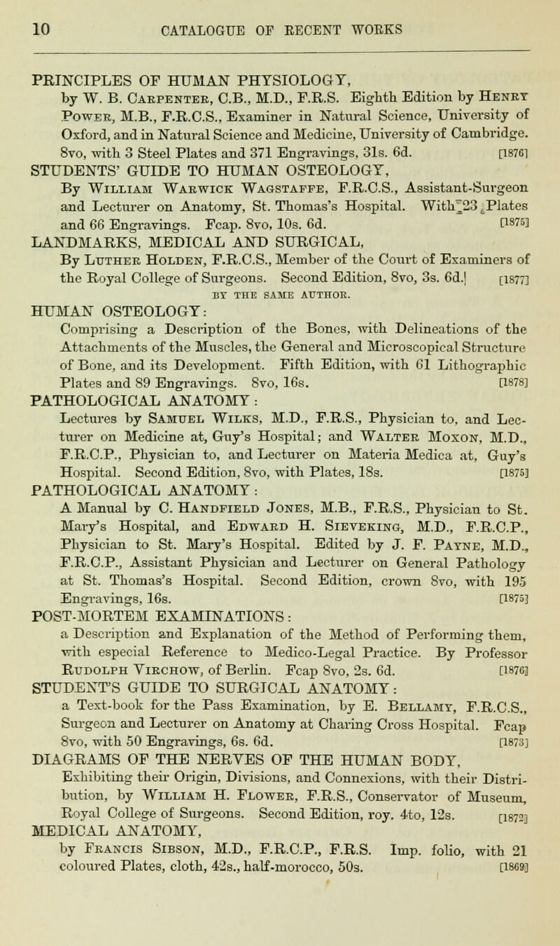 PRINCIPLES OF HUMAN PHYSIOLOGY, by W. B. Carpenter, C.B., M.D., F.R.S. Eighth Edition by Henry Power, M.B., F.R.C.S., Examiner in Natural Science, University of Oxford, and in Natural Science and Medicine, University of Cambridge. 8vo, with 3 Steel Plates and 371 Engravings, 31s. 6d. [18761 STUDENTS' GUIDE TO HUMAN OSTEOLOGY, By William Warwick Wagstaffe, F.R.C.S., Assistant-Surgeon and Lecturer on Anatomy, St. Thomas's Hospital. With^23 ^Plates and 66 Engravings. Fcap. 8vo, 10s. 6d. C18?5! LANDMARKS, MEDICAL AND SURGICAL, By Luther Holden, F.R.C.S., Member of the Court of Examiners of the Royal College of Surgeons. Second Edition, Svo, 3s. 6d.] [1877] ET THE SAME AUTHOR. HUMAN OSTEOLOGY: Comprising a Description of the Bones, with Delineations of the Attachments of the Muscles, the General and Microscopical Structure of Bone, and its Development. Fifth Edition, with 61 Lithographic Plates and 89 Engravings. Svo, 16s. [1878] PATHOLOGICAL ANATOMY : Lectures by Samuel Wilks, M.D., F.R.S., Physician to, and Lec- turer on Medicine at, Guy's Hospital; and Walter Moxon, M.D., F.R.C.P., Physician to, and Lecturer on Materia Medica at, Guy's Hospital. Second Edition, Svo, with Plates, 18s. [1875] PATHOLOGICAL ANATOMY : A Manual by C. Handfield Jones, M.B., F.R.S., Physician to St. Mary's Hospital, and Edward H. Sieveking, M.D., F.R.C.P., Physician to St. Mary's Hospital. Edited by J. F. Payne, M.D., F.R.C.P., Assistant Physician and Lecturer on General Pathology at St. Thomas's Hospital. Second Edition, crown Svo, with 195 Engravings, 16s. [1875] POST-MORTEM EXAMINATIONS: a Description and Explanation of the Method of Performing them, with especial Reference to Medico-Legal Practice. By Professor Rudolph Virchow, of Berlin. Fcap Svo, 2s. 6d. [W6] STUDENT'S GUIDE TO SURGICAL ANATOMY: a Text-book for the Pass Examination, by E. Bellamy, F.R.C.S., Surgeon and Lecturer on Anatomy at Charing Cross Hospital. Fcap 8vo, with 50 Engravings, 6s. 6d. [1873] DIAGRAMS OF THE NERVES OF THE HUMAN BODY, Exhibiting their Origin, Divisions, and Connexions, with their Distri- bution, by William H. Flower, F.R.S., Conservator of Museum, Royal College of Surgeons. Second Edition, roy. 4to, 12s. [1872] MEDICAL ANATOMY, by Francis Sibson, M.D., F.R.C.P., F.R.S. Imp. folio, with 21 coloured Plates, cloth, 42s., half-morocco, 50s. [1869]