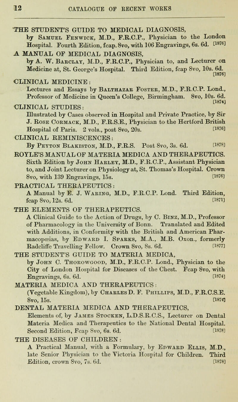 THE STUDENT'S GUIDE TO MEDICAL DIAGNOSIS, by Samuel Fenwick, M.D., F.R.C.P., Physician to the London Hospital. Fourth Edition, fcap.8vo, with 106 Engravings, 6s. 6d. P8?6! A MANUAL OF MEDICAL DIAGNOSIS, by A. W. Barclay, M.D., F.R.C.P., Physician to, and Lecturer on Medicine at, St. George's Hospital. Third Edition, fcap 8vo, 10s. 6d. CLINICAL MEDICINE : Lectures and Essays by Balthazar Foster, M.D., F.R.C.P. Lond., Professor of Medicine in Queen's College, Birmingham. 8vo, 10s. 6d. [1874] CLINICAL STUDIES: Illustrated by Cases observed in Hospital and Private Practice, by Sir J. Rose Cormack, M.D., F.R.S.E., Physician to the Hertford British Hospital of Paris. 2 vols., post 8vo, 20s. t187«] CLINICAL REMINISCENCES: By Peyton Blakiston, M.D., F.R.S. Post 8vo, 3s. 6d. CWS] ROTLE'S MANUAL OF MATERIA MEDICA AND THERAPEUTICS. Sixth Edition by John Harley, M.D., F.R.C.P., Assistant Physician to, and Joint Lecturer on Physiology at, St. Thomas's Hospital. Crown 8vo, with 139 Engravings, 15s. CW] PRACTICAL THERAPEUTICS: A Manual by E. J. Waring, M.D., F.R.C.P. Lond. Third Edition, fcap 8vo, 12s. 6d. Omi THE ELEMENTS OF THERAPEUTICS. A Clinical Guide to the Action of Drugs, by C. Binz, M.D., Professor of Pharmacology in the University of Bonn. Translated and Edited with Additions, in Conformity with the British and American Phar- macopoeias, by Edward I. Sparks, M.A., M.B. Oxon., formerly Radclifife Travelling Fellow. Crown 8vo, 8s. 6d. [1877] THE STUDENT'S GUIDE TO MATERIA MEDICA, by John C. Thorowgood, M.D., F.R.C.P. Lond., Physician to the City of London Hospital for Diseases of the Chest. Fcap 8vo, with Engravings, 6s. 6d. [1874] MATERIA MEDICA AND THERAPEUTICS: (Vegetable Kingdom), by Charles D. F. Phillips, M.D., F.R.C.S.E. 8VO, 15s. C1874] DENTAL MATERIA MEDICA AND THERAPEUTICS, Elements of, by James Stocken, L.D.S.R.C.S., Lecturer on Dental Materia Medica and Therapeutics to the National Dental Hospital. Second Edition, Fcap 8vo, 6s. 6d. [1878] THE DISEASES OF CHILDREN: A Practical Manual, with a Formulary, by Edward Ellis, M.D., late Senior Physician to the Victoria Hospital for Children. Third Edition, crown Svo, 7s. 6d. [1878]