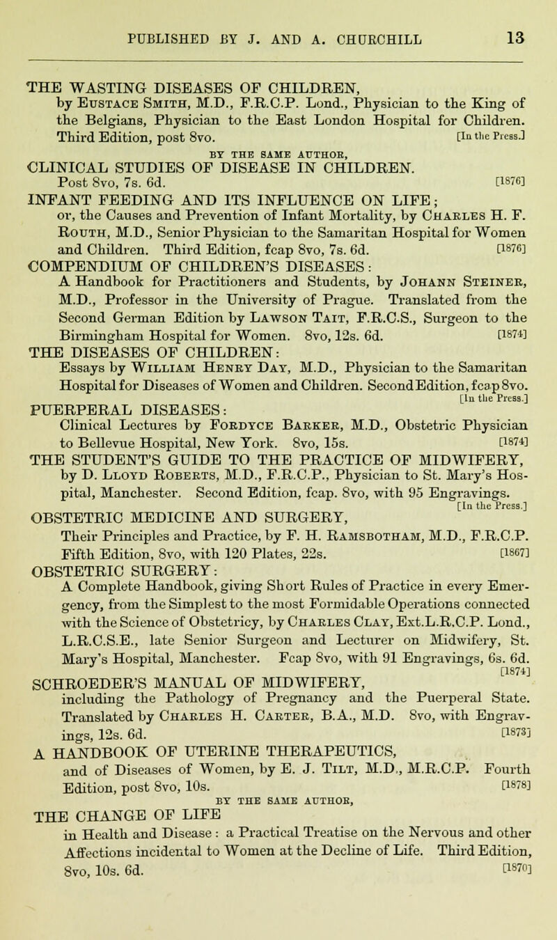 THE WASTING DISEASES OF CHILDREN, by Eustace Smith, M.D., F.R.C.P. Lond., Physician to the King of the Belgians, Physician to the East London Hospital for Children. Third Edition, post 8vo. lla tlle Press.] BY THE SAME AUTHOB, CLINICAL STUDIES OP DISEASE IN CHILDREN. Post 8vo, 7s. 6d. [1876] INFANT FEEDING AND ITS INFLUENCE ON LIFE; or, the Causes and Prevention of Infant Mortality, by Chaeles H. F. Routh, M.D., Senior Physician to the Samaritan Hospital for Women and Children. Third Edition, fcap 8vo, 7s. 6d. [1876] COMPENDIUM OF CHILDREN'S DISEASES : A Handbook for Practitioners and Students, by Johann Steinee, M.D., Professor in the University of Prague. Translated from the Second German Edition by Lawson Tait, F.R.C.S., Surgeon to the Birmingham Hospital for Women. 8vo, 12s. 6d. [1871] THE DISEASES OF CHILDREN: Essays by William Henet Day, M.D., Physician to the Samaritan Hospital for Diseases of Women and Children. SecondEdition, fcap 8vo. [In the Press.] PUERPERAL DISEASES: Clinical Lectures by Foedyce Baekee, M.D., Obstetric Physician to Bellevue Hospital, New York. 8vo, 15s. P874] THE STUDENT'S GUIDE TO THE PRACTICE OF MIDWIFERY, by D. Lloyd Robeets, M.D., F.R.C.P., Physician to St. Mary's Hos- pital, Manchester. Second Edition, fcap. 8vo, with 95 Engravings. Tin tlic .Press 1 OBSTETRIC MEDICINE AND SURGERY, Their Principles and Practice, by F. H. Ramsbotham, M.D., F.R.C.P. Fifth Edition, 8vo, with 120 Plates, 22s. [1867] OBSTETRIC SURGERY: A Complete Handbook, giving Short Rules of Practice in every Emer- gency, from the Simplest to the most Formidable Operations connected with the Science of Obstetricy, by Chaeles Clay, Ext.L.R.C.P. Lond., L.R.C.S.E., late Senior Surgeon and Lecturer on Midwifery, St. Mary's Hospital, Manchester. Fcap Svo, with 91 Engravings, 6s. 6d. [1874] SCHROEDER'S MANUAL OF MIDWIFERY, including the Pathology of Pregnancy and the Puerperal State. Translated by Chaeles H. Caetee, B.A., M.D. 8vo, with Engrav- ings, 12s. 6d. [1873] A HANDBOOK OF UTERINE THERAPEUTICS, and of Diseases of Women, by E. J. Tilt, M.D,, M.R.C.P. Fourth Edition, post 8vo, 10s. [1878] by the same author, THE CHANGE OF LIFE in Health and Disease : a Practical Treatise on the Nervous and other Affections incidental to Women at the Decline of Life. Third Edition, 8vo, 10s. 6d. ^1870]